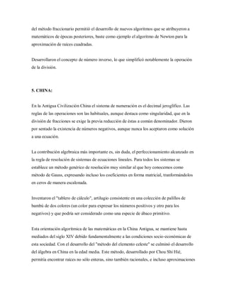 del método fraccionario permitió el desarrollo de nuevos algoritmos que se atribuyeron a
matemáticos de épocas posteriores, baste como ejemplo el algoritmo de Newton para la
aproximación de raíces cuadradas.
Desarrollaron el concepto de número inverso, lo que simplificó notablemente la operación
de la división.
5. CHINA:
En la Antigua Civilización China el sistema de numeración es el decimal jeroglífico. Las
reglas de las operaciones son las habituales, aunque destaca como singularidad, que en la
división de fracciones se exige la previa reducción de éstas a común denominador. Dieron
por sentado la existencia de números negativos, aunque nunca los aceptaron como solución
a una ecuación.
La contribución algebraica más importante es, sin duda, el perfeccionamiento alcanzado en
la regla de resolución de sistemas de ecuaciones lineales. Para todos los sistemas se
establece un método genérico de resolución muy similar al que hoy conocemos como
método de Gauss, expresando incluso los coeficientes en forma matricial, tranformándolos
en ceros de manera escalonada.
Inventaron el "tablero de cálculo", artilugio consistente en una colección de palillos de
bambú de dos colores (un color para expresar los números positivos y otro para los
negativos) y que podría ser considerado como una especie de ábaco primitivo.
Esta orientación algorítmica de las matemáticas en la China Antigua, se mantiene hasta
mediados del siglo XIV debido fundamentalmente a las condiciones socio-económicas de
esta sociedad. Con el desarrollo del "método del elemento celeste" se culminó el desarrollo
del álgebra en China en la edad media. Este método, desarrollado por Chou Shi Hié,
permitía encontrar raíces no sólo enteras, sino también racionales, e incluso aproximaciones
 