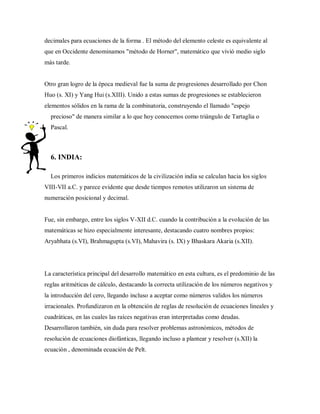 decimales para ecuaciones de la forma . El método del elemento celeste es equivalente al
que en Occidente denominamos "método de Horner", matemático que vivió medio siglo
más tarde.
Otro gran logro de la época medieval fue la suma de progresiones desarrollado por Chon
Huo (s. XI) y Yang Hui (s.XIII). Unido a estas sumas de progresiones se establecieron
elementos sólidos en la rama de la combinatoria, construyendo el llamado "espejo
precioso" de manera similar a lo que hoy conocemos como triángulo de Tartaglia o
Pascal.
6. INDIA:
Los primeros indicios matemáticos de la civilización india se calculan hacia los siglos
VIII-VII a.C. y parece evidente que desde tiempos remotos utilizaron un sistema de
numeración posicional y decimal.
Fue, sin embargo, entre los siglos V-XII d.C. cuando la contribución a la evolución de las
matemáticas se hizo especialmente interesante, destacando cuatro nombres propios:
Aryabhata (s.VI), Brahmagupta (s.VI), Mahavira (s. IX) y Bhaskara Akaria (s.XII).
La característica principal del desarrollo matemático en esta cultura, es el predominio de las
reglas aritméticas de cálculo, destacando la correcta utilización de los números negativos y
la introducción del cero, llegando incluso a aceptar como números validos los números
irracionales. Profundizaron en la obtención de reglas de resolución de ecuaciones lineales y
cuadráticas, en las cuales las raíces negativas eran interpretadas como deudas.
Desarrollaron también, sin duda para resolver problemas astronómicos, métodos de
resolución de ecuaciones diofánticas, llegando incluso a plantear y resolver (s.XII) la
ecuación , denominada ecuación de Pelt.
 