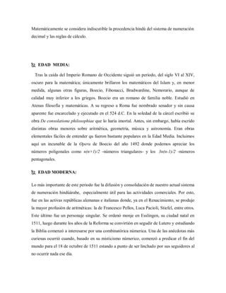 Matemáticamente se considera indiscutible la procedencia hindú del sistema de numeración
decimal y las reglas de cálculo.
 EDAD MEDIA:
Tras la caída del Imperio Romano de Occidente siguió un periodo, del siglo VI al XIV,
oscuro para la matemática; únicamente brillaron los matemáticos del Islam y, en menor
medida, algunas otras figuras, Boecio, Fibonacci, Bradwardine, Nemorario, aunque de
calidad muy inferior a los griegos. Boecio era un romano de familia noble. Estudió en
Atenas filosofía y matemáticas. A su regreso a Roma fue nombrado senador y sin causa
aparente fue encarcelado y ejecutado en el 524 d.C. En la soledad de la cárcel escribió su
obra De consolatione philosophiae que lo haría imortal. Antes, sin embargo, había escrido
distintas obras menores sobre aritmética, geometría, música y astronomía. Eran obras
elementales fáciles de entender qu fueron bastante populares en la Edad Media. Incluimos
aquí un incunable de la Opera de Boecio del año 1492 donde podemos apreciar los
números poligonales como n(n+1)/2 -números triangulares- y los 3n(n-1)/2 -números
pentagonales.
 EDAD MODERNA:
Lo más importante de este periodo fue la difusión y consolidación de nuestro actual sistema
de numeración hindúárabe, especialmente útil para las actividades comerciales. Por esto,
fue en las activas repúblicas alemanas e italianas donde, ya en el Renacimiento, se produjo
la mayor profusión de aritméticas: la de Francesco Pellos, Luca Pacioli, Stiefel, entre otros.
Este último fue un personaje singular. Se ordenó monje en Esslingen, su ciudad natal en
1511, luego durante los años de la Reforma se convirtión en segudir de Lutero y estudiando
la Biblia comenzó a interesarse por una combinatórica númerica. Una de las anécdotas más
curiosas ocurrió cuando, basado en su misticismo númerico, comenzó a predicar el fin del
mundo para el 18 de octubre de 1511 estando a punto de ser linchado por sus seguidores al
no ocurrir nada ese día.
 