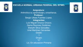 ESCUELA NORMAL URBANA FEDERAL DEL ISTMO.
Asignatura:
Aritmética su aprendizaje y enseñanza.
Profesor:
Sergio Ulises Fuentes López.
Integrantes:
Luis Miguel Orozco Orozco.
Gema Reynoso Gutiérrez.
Eledyth Silva González.
Uriel Martínez Cervantes
Grado:
1
Grupo:
“C”
Lic. En educación Primaria

 