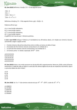 ARITMÉTICA
2
05. (Ime 2019) Definimos a função 𝑓: ℕ → ℕ da seguinte forma
2
f(0) 0
f(1) 1
f(2n) f(n), n 1
f(2n 1) n , n 1
=

 =

 = 

 + = 

Definimos a função 𝑔: ℕ → ℕ da seguinte forma: g(n) f(n)f(n 1).
= +
Podemos afirmar que
a) g é uma função sobrejetora.
b) g é uma função injetora.
c) f é uma função sobrejetora.
d) f é uma função injetora.
e) g(2018) tem mais do que 4 divisores positivos.
6. (Col. naval 2019) Coloque F (falso) ou V (verdadeiro) nas afirmativas abaixo, em relação aos números naturais,
assinalando a seguir a opção correta.
( ) Se dois números não primos são primos entre si então, ao menos um deles é ímpar.
( ) O produto de três números naturais consecutivos é um múltiplo de 6.
( ) A soma de três números naturais consecutivos é um múltiplo de 3.
( ) O número primo 13 divide a expressão 13
2019 2019.
−
a) (V) (V) (V) (V)
b) (F) (F) (V) (V)
c) (F) (V) (F) (V)
d) (F) (V) (V) (V)
e) (V) (F) (V) (F)
07. (Ime 2019) Aristeu e seu irmão nasceram nos séculos XX e XXI, respectivamente. Neste ano, 2018, os dois já fizeram
aniversário e a idade de cada um deles é a soma dos três últimos dígitos do ano de seu respectivo nascimento. Qual é
a soma das idades dos dois irmãos?
a) 23
b) 26
c) 29
d) 32
e) 39
08. (Ime 2018) Se X e Y são números naturais tais que 2 2
X Y 2017,
− = o valor de 2 2
X Y
+ é
a) 2008010
b) 2012061
c) 2034145
d) 2044145
e) 2052061
 