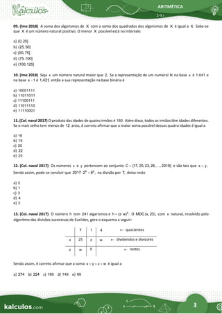 ARITMÉTICA
3
09. (Ime 2018) A soma dos algarismos de X com a soma dos quadrados dos algarismos de X é igual a X. Sabe-se
que X é um número natural positivo. O menor X possível está no intervalo
a) (0, 25]
b) (25, 50]
c) (50, 75]
d) (75,100]
e) (100,125]
10. (Ime 2018) Seja x um número natural maior que 2. Se a representação de um numeral N na base x é 1.041 e
na base x 1
− é 1.431
, então a sua representação na base binária é
a) 10001111
b) 11011011
c) 11100111
d) 11011110
e) 11110001
11. (Col. naval 2017) O produto das idades de quatro irmãos é 180. Além disso, todos os irmãos têm idades diferentes.
Se o mais velho tem menos de 12 anos, é correto afirmar que a maior soma possível dessas quatro idades é igual a
a) 16
b) 19
c) 20
d) 22
e) 25
12. (Col. naval 2017) Os números x e y pertencem ao conjunto C {17, 20, 23, 26, , 2018}
= e são tais que x y.

Sendo assim, pode-se concluir que x y
2017 2 8 ,
 + na divisão por 7, deixa resto
a) 0
b) 1
c) 3
d) 4
e) 5
13. (Col. naval 2017) O número h tem 241 algarismos e x
h (z w) .
=  O MDC (x, 25), com x natural, resolvido pelo
algoritmo das divisões sucessivas de Euclides, gera o esquema a seguir:
y 1 4  quocientes
x 25 z w  dividendos e divisores
z w 0  restos
Sendo assim, é correto afirmar que a soma x y z w
+ + + é igual a
a) 274 b) 224 c) 199 d) 149 e) 99
 