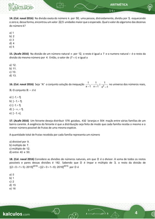 ARITMÉTICA
4
14. (Col. naval 2016) Na divisão exata do número k por 50, uma pessoa, distraidamente, dividiu por 5, esquecendo
o zero e, dessa forma, encontrou um valor 22,5 unidades maior que o esperado. Qual o valor do algarismo das dezenas
do número k?
a) 1
b) 2
c) 3
d) 4
e) 5
15. (Acafe 2016) Na divisão de um número natural n por 12, o resto é igual a 7 e o numero natural r é o resto da
divisão do mesmo número por 4. Então, o valor de (7 r)
+ e igual a
a) 12.
b) 11.
c) 10.
d) 13.
16. (Col. naval 2016) Seja “A” o conjunto solução da inequação 2
1 1 1
x 1 x 1 x 1
− 
− + −
no universo dos números reais,
ℝ. O conjunto ℝ − 𝐴 é
a) [ 1
, 1].
− +
b) ] 1
, 1].
− +
c) [ 1
, 1].
− +
d) ] , 1].
−  +
e) ] 1
, [.
− 
17. (Acafe 2016) Um feirante deseja distribuir 576 goiabas, 432 laranjas e 504 maçãs entre várias famílias de um
bairro carente. A exigência do feirante é que a distribuição seja feita de modo que cada família receba o mesmo e o
menor número possível de frutas de uma mesma espécie.
A quantidade total de frutas recebida por cada família representa um número
a) divisível por 9.
b) múltiplo de 7.
c) múltiplo de 12.
d) entre 40 e 50.
18. (Col. naval 2016) Considere as divisões de números naturais, em que D é o divisor. A soma de todos os restos
possíveis e pares dessas divisões é 182. Sabendo que D é ímpar e múltiplo de 3, o resto da divisão de
2016 2015
[(2 0 1 5) 2015] [(2 0 1 6) 2016]
+ + +  + + + +  por D é
a) 0
b) 1
c) 2
d) 15
e) 16
 