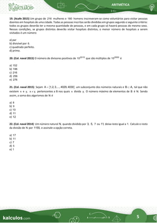 ARITMÉTICA
5
19. (Acafe 2015) Um grupo de 216 mulheres e 180 homens inscreveram-se como voluntários para visitar pessoas
doentes em hospitais de uma cidade. Todas as pessoas inscritas serão divididas em grupos segundo o seguinte critério:
todos os grupos deverão ter a mesma quantidade de pessoas, e em cada grupo só haverá pessoas do mesmo sexo.
Nessas condições, se grupos distintos deverão visitar hospitais distintos, o menor número de hospitais a serem
visitados é um número
a) par
b) divisível por 6.
c) quadrado perfeito.
d) primo.
20. (Col. naval 2015) O número de divisores positivos de 2015
10 que são múltiplos de 2000
10 é
a) 152
b) 196
c) 216
d) 256
e) 276
21. (Col. naval 2015) Sejam  
A 1
, 2, 3,..., 4029, 4030
= um subconjunto dos números naturais e B A,
 tal que não
existem x e y, x y,
 pertencentes a B nos quais x divida y. O número máximo de elementos de B é N. Sendo
assim, a soma dos algarismos de N é
a) 8
b) 9
c) 10
d) 11
e) 12
22. (Col. naval 2014) Um número natural N, quando dividido por 3, 5, 7 ou 11
, deixa resto igual a 1. Calcule o resto
da divisão de N por 1155, e assinale a opção correta.
a) 17
b) 11
c) 7
d) 5
e) 1
 