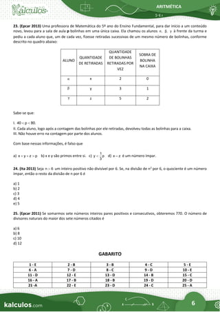 ARITMÉTICA
6
23. (Epcar 2013) Uma professora de Matemática do 5º ano do Ensino Fundamental, para dar início a um conteúdo
novo, levou para a sala de aula p bolinhas em uma única caixa. Ela chamou os alunos ,
α ,
β γ à frente da turma e
pediu a cada aluno que, um de cada vez, fizesse retiradas sucessivas de um mesmo número de bolinhas, conforme
descrito no quadro abaixo:
ALUNO
QUANTIDADE
DE RETIRADAS
QUANTIDADE
DE BOLINHAS
RETIRADAS POR
VEZ
SOBRA DE
BOLINHA
NA CAIXA
α x 2 0
β y 3 1
γ z 5 2
Sabe-se que:
I. 40 p 80.
 
II. Cada aluno, logo após a contagem das bolinhas por ele retiradas, devolveu todas as bolinhas para a caixa.
III. Não houve erro na contagem por parte dos alunos.
Com base nessas informações, é falso que
a) x y z p
+ +  b) x e y são primos entre si. c)
1
y p
3
 d) x – z é um número ímpar.
24. (Ita 2013) Seja n 6
 um inteiro positivo não divisível por 6. Se, na divisão de n2
por 6, o quociente é um número
ímpar, então o resto da divisão de n por 6 é
a) 1
b) 2
c) 3
d) 4
e) 5
25. (Epcar 2011) Se somarmos sete números inteiros pares positivos e consecutivos, obteremos 770. O número de
divisores naturais do maior dos sete números citados é
a) 6
b) 8
c) 10
d) 12
GABARITO
1 - E 2 - B 3 - B 4 - C 5 - E
6 - A 7 - D 8 - C 9 - D 10 - E
11 - D 12 - E 13 - D 14 - B 15 - C
16 - A 17 - B 18 - B 19 - D 20 - D
21 -A 22 - E 23 - D 24 - C 25 - A
 