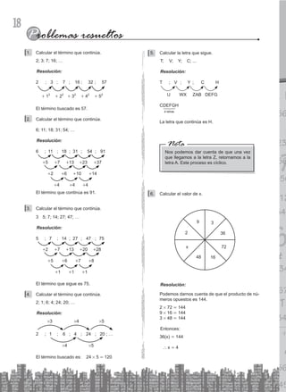 18
Calcular el término que continúa.
1.
2; 3; 7; 16; …
Resolución:
2 ; 3 ; 7 ; 16 ; 32 ; 57
		
+ 12
+ 22
+ 32
+ 42
+ 52
El término buscado es 57.
Calcular el término que continúa.
2.
6; 11; 18; 31; 54; …
Resolución:
6 ; 11 ; 18 ; 31 ; 54 ; 91
+5 +7 +13 +23 +37
+2 +6 +10 +14
+4 +4 +4
		
El término que continúa es 91.
Calcular el término que continúa.
3.
3 5; 7; 14; 27; 47; …
Resolución:
5 ; 7 ; 14 ; 27 ; 47 ; 75
+2 +7 +13 +20 +28
+5 +6 +7 +8
+1 +1 +1
		
		
El término que sigue es 75.
Calcular el término que continúa.
4.
2; 1; 6; 4; 24; 20; …
Resolución:
2 ; 1 ; 6 ; 4 ; 24 ; 20 ; …
#3 #4 #5
#4 #5
		
El término buscado es:		
24 # 5 = 120
Calcular la letra que sigue.
5.
T; V; Y; C; ...
Resolución:
T ; V ; Y ; C		 H
U WX ZAB DEFG
4 letras
CDEFGH
La letra que continúa es H.
Nos podemos dar cuenta de que una vez
que llegamos a la letra Z, retornamos a la
letra A. Este proceso es cíclico.
Nota
Calcular el valor de x.
6.
9 3
36
72
16
48
2
x
Resolución:
Podemos darnos cuenta de que el producto de nú-
meros opuestos es 144.
2 # 72 = 144
9 # 16 = 144
3 # 48 = 144
Entonces:
		
36(x) = 144
` x = 4
 