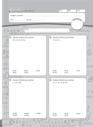 19
Evaluación
Evaluación Día:
Apellidos y nombres:
Año: Sección:
Mes: Año:
CALIFICACIÓN
Tema:
Calcular el término que continúa.
1.
5; 8; 12; 18; 27; 40;…
A) 42 B) 55 C) 58
D) 45 E) 56
Calcular el término que continúa.
2.
4; 5; 8; 13;…
A) 20 B) 22 C) 19
D) 18 E) 21
Calcular el término que continúa.
3.
1; 3; 15; 105;…
A) 950 B) 940 C) 946
D) 943 E) 945
Calcular el término que continúa.
4.
3; 7; 7; 13; 12; 20; 18;…
A) 25 B) 26 C) 30
D) 28 E) 29
 