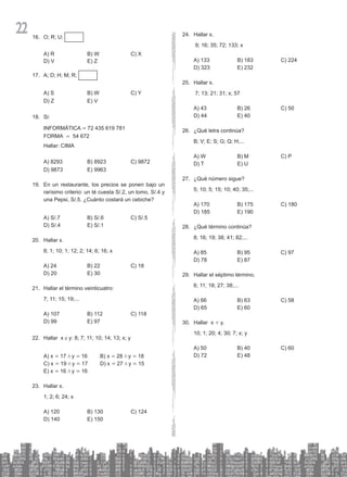 22 O; R; U;
16.
A) R B) W C) X
D) V E) Z
A; D; H; M; R;
17.
A) S B) W C) Y
D) Z E) V
Si:
18.
INFORMÁTICA = 72 435 619 781
FORMA = 54 672
Hallar: CIMA
A) 8293 B) 8923 C) 9872
D) 9873 E) 9963
En un restaur
19. ante, los precios se ponen bajo un
rarísimo criterio: un té cuesta S/.2, un lomo, S/.4 y
una Pepsi, S/.5. ¿Cuánto costará un cebiche?
A) S/.7 B) S/.6 C) S/.5
D) S/.4 E) S/.1
Hallar x.
20.
8; 1; 10; 1; 12; 2; 14; 6; 16; x
A) 24 B) 22 C) 18
D) 20 E) 30
Hallar el término veinticuatro:
21.
7; 11; 15; 19;...
A) 107 B) 112 C) 118
D) 99 E) 97
Hallar x
22. e y: 8; 7; 11; 10; 14; 13; x; y
A) x = 17 / y = 16		 B) x = 28 / y = 18
C) x = 19 / y = 17		 D) x = 27 / y = 15
E) x = 16 / y = 16
Hallar x.
23.
1; 2; 6; 24; x
A) 120 B) 130 C) 124
D) 140 E) 150
Hallar x.
24.
9; 16; 35; 72; 133; x
A) 133 B) 183 C) 224
D) 323 E) 232
Hallar x.
25.
7; 13; 21; 31; x; 57
A) 43 B) 26 C) 50
D) 44 E) 40
¿Qué letra continúa?
26.
B; V; E; S; G; Q; H;...
A) W B) M C) P
D) T E) U
¿Qué número sigue?
27.
5; 10; 5; 15; 10; 40; 35;...
A) 170 B) 175 C) 180
D) 185 E) 190
¿Qué término continúa?
28.
8; 16; 19; 38; 41; 82;...
A) 85 B) 95 C) 97
D) 78 E) 87
Hallar el séptimo término.
29.
6; 11; 18; 27; 38;...
A) 66 B) 63 C) 58
D) 65 E) 60
Hallar x
30. + y.
10; 1; 20; 4; 30; 7; x; y
A) 50 B) 40 C) 60
D) 72 E) 48
 