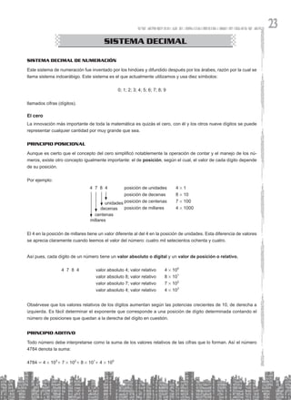 23
CONGRUENCIA DE TRIÁNGULOS
SISTEMA DECIMAL
Sistema decimal de numeración
Este sistema de numeración fue inventado por los hindúes y difundido después por los árabes, razón por la cual se
llama sistema indoarábigo. Este sistema es el que actualmente utilizamos y usa diez símbolos:
0; 1; 2; 3; 4; 5; 6; 7; 8; 9
llamados cifras (dígitos).
El cero
La innovación más importante de toda la matemática es quizás el cero, con él y los otros nueve dígitos se puede
representar cualquier cantidad por muy grande que sea.
Principio posicional
Aunque es cierto que el concepto del cero simplificó notablemente la operación de contar y el manejo de los nú-
meros, existe otro concepto igualmente importante: el de posición, según el cual, el valor de cada dígito depende
de su posición.
Por ejemplo:
El 4 en la posición de millares tiene un valor diferente al del 4 en la posición de unidades. Esta diferencia de valores
se aprecia claramente cuando leemos el valor del número: cuatro mil setecientos ochenta y cuatro.
Así pues, cada dígito de un número tiene un valor absoluto o digital y un valor de posición o relativo.
			 4 7 8 4 valor absoluto 4; valor relativo 4 # 100
					 valor absoluto 8; valor relativo 8 # 101
					 valor absoluto 7; valor relativo 7 # 102
					 valor absoluto 4; valor relativo 4 # 103
Obsérvese que los valores relativos de los dígitos aumentan según las potencias crecientes de 10, de derecha a
izquierda. Es fácil determinar el exponente que corresponde a una posición de dígito determinada contando el
número de posiciones que quedan a la derecha del dígito en cuestión.
Principio aditivo
Todo número debe interpretarse como la suma de los valores relativos de las cifras que lo forman. Así el número
4784 denota la suma:
4784 = 4 # 103
+ 7 # 102
+ 8 # 101
+ 4 # 100
4 7 8 4		 posición de unidades 4 # 1
			 posición de decenas 8 # 10
			 posición de centenas 7 # 100
			 posición de millares 4 # 1000
unidades
decenas
centenas
millares
 