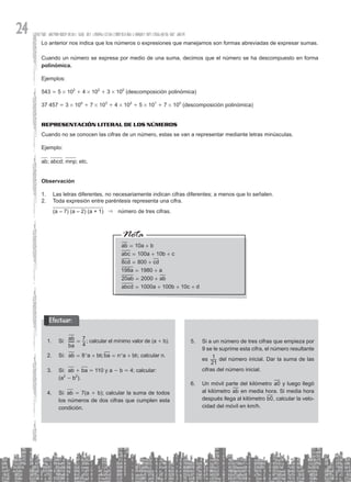 24
Efectuar:
Lo anterior nos indica que los números o expresiones que manejamos son formas abreviadas de expresar sumas.
Cuando un número se expresa por medio de una suma, decimos que el número se ha descompuesto en forma
polinómica.
Ejemplos:
543 = 5 # 102
+ 4 # 102
+ 3 # 100
(descomposición polinómica)
37 457 = 3 # 104
+ 7 # 103
+ 4 # 102
+ 5 # 101
+ 7 # 100
(descomposición polinómica)
Representación literal de los números
Cuando no se conocen las cifras de un número, estas se van a representar mediante letras minúsculas.
Ejemplo:
ab; abcd; mnp; etc.
Observación
1. Las letras diferentes, no necesariamente indican cifras diferentes; a menos que lo señalen.
2. Toda expresión entre paréntesis representa una cifra.
(a – 7) (a – 2) (a + 1) & número de tres cifras.
10
100 10
800
1980
2000
1000 100 10
ab a b
abc a b c
cd cd
a a
ab ab
abcd a b c d
8
198
20
= +
= + +
= +
= +
= +
= + + +
Si:
1.
ba
ab
4
7
= ; calcular el mínimo valor de (a + b).
Si:
2. 8 ;
ab a b ba n a b
= + = +
^ ^
h h; calcular n.
Si:
3. ab + ba = 110 y a - b = 4; calcular:
(a2
- b2
).
Si:
4. ab = 7(a + b); calcular la suma de todos
los números de dos cifras que cumplen esta
condición.
Si a un número de tres cifras que empieza por
5.
9 se le suprime esta cifra, el número resultante
es
21
1 del número inicial. Dar la suma de las
cifras del número inicial.
Un móvil parte del kilómetro
6. a0 y luego llegó
al kilómetro ab en media hora. Si media hora
después llega al kilómetro b0, calcular la velo-
cidad del móvil en km/h.
 