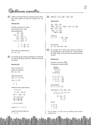 25
Hallar la suma de todos los números de dos cifras,
1.
que sean iguales al triple del producto de sus
cifras.
Resolución:
Sea ab el número de 2 cifras.
Por condición: ab = 3ab
Descomponiendo:
		 ab = 3ab
		 10a + b = 3ab
		 10a = 3ab - b
		 10a = b(3a - 1)
		 2 # 5 # a = b(3a - 1)
			 . .
			 1 5 & ab = 15
			 2 4 & ab = 24
Por lo tanto, la respuesta es:
15 + 24 = 39
Un número de dos cifras aumentado en el triple de
2.
su cifra de decenas resulta 93. Hallar la suma de
sus cifras.
Resolución:
Sea el número: ab
Según el problema:
ab + 3a = 93
Descomponiendo:
10a + b + 3a = 93
13a + b = 93
. .
7 2
Analizamos las restricciones:
0 # b # 9
0 # 93 - 13a # 9
-93 # -13a # -84
93 $ 13a $ 84
13
93 $ a
13
13 $
13
84
7,15 $ a $ 6,46
Luego: a = 7 & b = 2
		
Luego la suma de cifras es:
7 + 2 = 9
Hallar
3. xy + yx, si: abc - cba = xy3
Resolución:
abc - cba = xy3
100a + 10b + c - (100c + 10b + a) = xy3
99a - 99c = xy3
99(a - c) = xy3
99(7) = 693
Entonces:
a - c = 7 / xy3 = 693
			 y = 9
			 x = 6
Por lo tanto:
xy + yx = 69 + 96 = 165
Un número de 4 cifras cuya suma de cifras es
4.
25, sumado con otro número de 3 cifras iguales
da 1000. Hallar la cifra de las decenas del primer
número.
Resolución:
El primer número es abcd
El segundo número es eee
1 1 1
a b c d +
e e e				
1 0 0 0 0
d + e = 10 ... (I)
c + e = 9 ... (II)
b + e = 9 ... (III)		
a = 9 ... (IV)
Del problema:
a + b + c + d = 25
Sumando (I) + (II) + (III) + (IV):
		 a + b + c + d + 3e = 37
25 + 3e = 37
3e = 12
e = 4
En (II):
c + e = 9
c + 4 = 9
c = 5
Por lo tanto, la cifra de las decenas del primer
número es 5.
 