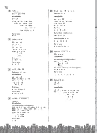 26 Hallar x.
5.
Si: (x + 1)5x = 655
Resolución:
(x + 1)5x
.
.
x x
x x
x
x
x
100 1 10 5 655
100 100 50 655
101 150 655
101 655 150
101 505 101 5
+ + + =
+ + + =
+ =
=
= =
-
^ h
Por lo tanto:
x = 5
Hallar a
6. + b, si:
ab = 3(a + b)
Resolución:
ab = 3(a + b)
10a + b = 3a + 3b
10a - 3a = 3b - b
7a = 2b
Entonces:
a = 2 / b = 7
Por lo tanto:
a + b = 9
Si:
7. ab + ba = m8
Calcular: a + b + m
Resolución:
ab + ba = m8
10a + b + (10b + a) = m8
11a + 11b = m8
11(a + b) = m8
11 . 8 = 88
Entonces:
a + b = 8 / m = 8
Por lo tanto:
a + b + m = 16
Si:
8. 5a1 = (a + 2)3(a - 2)
Hallar a.
Resolución:
Por descomposición polinómica.
100 . 5 + 10 . a + 1 = 100(a + 2) + 10 . 3 + (a - 2)
500 + 10a + 1 = 100a + 200 + 30 + a - 2
501 + 10a = 101a + 228
501 - 228 = 101a - 10a
		 273 = 91a
91 . 3 = 91a
Por lo tanto:
a = 3
Si:
9. ab + ba = 165 y a - b = 3
Calcular: a2
- b
Resolución:
ab + ba = 165
10a + b + 10b + a = 165
11(a + b) = 165
a + b = 15 ...(I)
Del dato:
a - b = 3 ...(II)
Sumando (I) y (II) tenemos:
2a = 18 & a = 9
Reemplazando en (I):
9 + b = 15 & b = 6
Por lo tanto:
a2
- b = 92
- 6 = 75
Calcular:
10. a b 2
+ - , si:
ab = 3a + 5b
Resolución:
Por descomposición polinómica:
10a + b = 3a + 5b
7a = 4b ...(I)
Los únicos valores que cumplen (I) son:
a = 4 / b = 7
Por lo tanto:
a b 2 4 7 2 3
+ - = + - =
Calcular
11.
b
a , si:
ba
ab
3
8
=
Resolución:
ba
ab
3
8 &
= 3(10a + b) = 8(10b + a)
		 30a + 3b = 80b + 8a
		 22a = 77b
		 2a = 7b
			 &
b
a
2
7
=
 