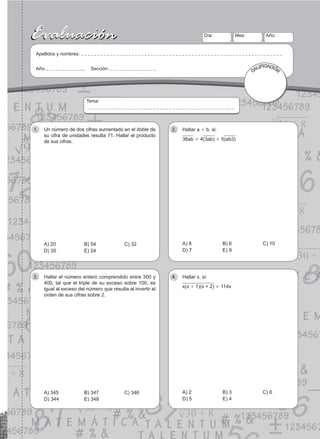 27
Evaluación
Evaluación Día:
Apellidos y nombres:
Año: Sección:
Mes: Año:
CALIFICACIÓN
Tema:
Un número de dos cifras aumentado en el doble de
1.
su cifra de unidades resulta 71. Hallar el producto
de sus cifras.
A) 20 B) 54 C) 32
D) 35 E) 24
Hallar a
2. + b, si:
36ab = 4(3ab) + 5(ab3)
A) 8 B) 6 C) 10
D) 7 E) 9
Hallar el número entero comprendido entre 300 y
3.
400, tal que el triple de su exceso sobre 100, es
igual al exceso del número que resulta al invertir el
orden de sus cifras sobre 2.
A) 345 B) 347 C) 346
D) 344 E) 348
Hallar x, si:
4.
x(x + 1)(x + 2) = 114x
A) 2 B) 3 C) 6
D) 5 E) 4
 