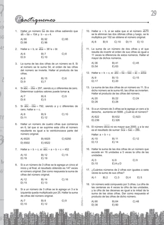 29
Hallar un número
1. ba de dos cifras sabiendo que
ab ba 154
+ = y 4
b a
- = .
A) 90 B) 92 C) 95
D) 98 E) 96
Hallar a
2. + b, si: aba a b
36
= +
^ h
A) 6 B) 7 C) 8
D) 9 E) 10
La suma de las dos cifras de un número es 8. Si
3.
al número se le suma 54, el orden de las cifras
del número se invierte. Hallar el producto de las
cifras.
A) 8 B) 15 C) 6
D) 9 E) 7
Si
4. abc cba 297
- = , siendo a y c diferentes de cero.
Determinar cuántos valores puede tomar a.
A) 7 B) 8 C) 9
D) 6 E) 5
Si
5. abc cba 792
- = , siendo a y c diferentes de
cero, hallar a + c.
A) 8 B) 9 C) 10
D) 11 E) 12
Hallar un número de cuatro cifras que comienza
6.
en 6, tal que si se suprime esta cifra el número
resultante es igual a la veinticincoava parte del
número original.
A) 6520 B) 6025 C) 6250
D) 6502 E) 6522
Hallar a
7. + b + c, si: abc + a + b + c = 452
A) 10 B) 12 C) 15
D) 16 E) 19
Si a un número de 3 cifras se le agrega un cinco al
8.
inicio y al final, el resultado obtenido es 147 veces
el número original. Dar como respuesta la suma de
cifras del número original.
A) 12 B) 14 C) 16
D) 15 E) 13
Si a un número de 3 cifras se le agrega un 3 a la
9.
izquierda queda multiplicado por 25. Hallar la suma
de cifras del número original.
A) 7 B) 8 C) 9
D) 10 E) 12
Hallar a
10. + b, si se sabe que si al número ab70
se le eliminan las dos últimas cifras y luego, se le
multiplica por 102 se obtiene el número original.
A) 8 B) 9 C) 10 D) 11 E) 13
La suma de un número de dos cifras y el que
11.
resulta de invertir el orden de sus cifras es igual a
11 veces la diferencia de estos números. Hallar el
mayor de dichos números.
A) 36 B) 41 C) 45
D) 54 E) 63
Hallar a
12. + b + c, si: abc ba bac ac acba
+ + + =
A) 9 B) 13 C) 15
D) 17 E) 20
La suma de las dos cifras de un número es 11. Si a
13.
dicho número se le suma 45, las cifras se invierten.
Hallar el producto de las cifras del número.
A) 20 B) 22 C) 24
D) 26 E) 28
Si a un número de 3 cifras se le agrega un cero a la
14.
derecha, aumenta en 5688. ¿Cuál es el número?
A) 622 B) 632 C) 623
D) 236 E) 326
El número
15. abca no es mayor que 2000, y a la vez
es el resultado de sumar: bca bac b
28
+ + .
Hallar: a + b + c
A) 10 B) 11 C) 12
D) 13 E) 14
Hallar la suma de las dos cifras de un número que
16.
excede en 16 unidades a 5 veces la cifra de las
unidades.
A) 3 b) 6 C) 9
D) 10 E) a y d
¿Cuántos números de 2 cifras son iguales a siete
17.
veces la suma de sus cifras?
A) 1 B) 2 C) 3 D) 4 E) 5
Un número está compuesto por 3 cifras. La cifra de
18.
las centenas es 4 veces la cifra de las unidades,
y la cifra de las decenas es igual a la mitad de la
suma de las otras cifras. Dar como respuesta el
producto de las cifras de dicho número.
A) 90 B) 64 C) 48
D) 36 E) 80
 