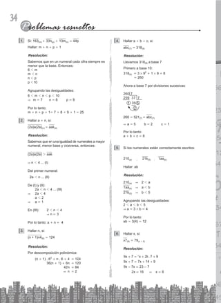 34
Si:
1. 163(m) + 33n(p) + 13m(n) = 44p
Hallar: m + n + p + 1
Resolución:
Sabemos que en un numeral cada cifra siempre es
menor que la base. Entonces:
6 1 m
m 1 n
n 1 p
p 110
Agrupando las desigualdades:
6 1 m 1 n 1 p 1 10
& m = 7 n = 8 p = 9
Por lo tanto:
m + n + p + 1= 7 + 8 + 9 + 1 = 25
Hallar a
2. + n, si:
(2a)a(2a)(n) = aak(4)
Resolución:
Sabemos que en una igualdad de numerales a mayor
numeral, menor base y viceversa, entonces:
(2a)a(2a) 2 aak
& n 1 4 ... (I)
Del primer numeral:
2a 1 n ... (II)
De (I) y (II):
		 2a 1 n 1 4 ... (III)
& 2a 1 4
		 a 1 2
& a = 1
En (III): 2 1 n 1 4
			 & n = 3
Por lo tanto: a + n = 4
Hallar n, si:
3.
(n + 1)n4(6) = 124
Resolución:
Por descomposición polinómica:
		 (n + 1) . 62
+ n . 6 + 4 = 124
			 36(n + 1) + 6n = 120
			 42n = 84
			 & n = 2
Hallar a
4. + b + c, si:
abc(7) = 318(9)
Resolución:
Llevamos 318(9) a base 7
Primero a base 10:
318(9) = 3 # 92
+ 1 # 9 + 8
			 = 260
Ahora a base 7 por divisiones sucesivas:
260 7
259 37 7
1 35 5
2
260 = 521(7) = abc(7)
& a = 5 b = 2 c = 1
Por lo tanto:
a + b + c = 8
Si los numerales están correctamente escritos:
5.
210(a) ; 21b(5) ; 1aa(b)
Hallar: ab
Resolución:
210(a) & 2 1 a
1aa(b) & a 1 b
21b(5) & b 1 5
Agrupando las desigualdades:
2 1 a 1 b 1 5
& a = 3 / b = 4
Por lo tanto:
ab = 3(4) = 12
Hallar x, si:
6.
x7(9) = 79(x + 2)
Resolución:
.
x x
x x
x x
x x
9 7 2 7 9
9 7 7 14 9
9 7 23 7
2 16 8
&
+ = + +
+ = + +
=
= =
- -
^ h
 