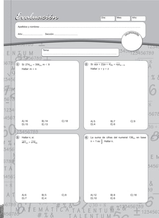 35
Evaluación
Evaluación Día:
Apellidos y nombres:
Año: Sección:
Mes: Año:
CALIFICACIÓN
Tema:
Si: 274
1. (m) = 356(n), m 1 9
Hallar: m + n
A) 16 B) 14 C) 18
D) 15 E) 13
Si:
2. a(a + 2)(a + 4)(6) = xyz(a + 4)
Hallar: x + y + z
A) 5 B) 7 C) 9
D) 4 E) 6
Hallar n, si:
3.
a61(n) = a16(9)
A) 6 B) 5 C) 8
D) 7 E) 4
La suma de cifras del numeral 136
4. (n) en base
n + 1 es n
2
. Hallar n.
A) 12 B) 8 C) 18
D) 10 E) 6
 