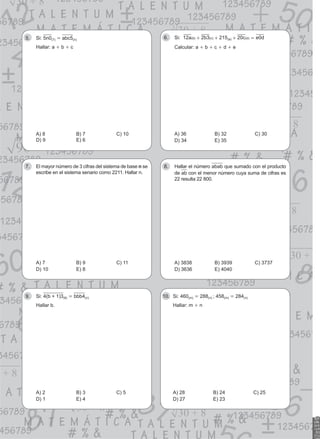 Si:
5. 5n0(7) = abc5(n)
Hallar: a + b + c
A) 8 B) 7 C) 10
D) 9 E) 6
Si:
6. 215
a b c e d
12 2 3 20 0
( ) ( ) ( ) ( )
b c a d
+ + + =
Calcular: a + b + c + d + e
A) 36 B) 32 C) 30
D) 34 E) 35
El mayor número de 3 cifras del sistema de base
7. n se
escribe en el sistema senario como 2211. Hallar n.
A) 7 B) 9 C) 11
D) 10 E) 8
Hallar el número
8. abab que sumado con el producto
de ab con el menor número cuya suma de cifras es
22 resulta 22 800.
A) 3838 B) 3939 C) 3737
D) 3636 E) 4040
Si:
9. 4(b + 1)3(6) = bbb4(n)
Hallar b.
A) 2 B) 3 C) 5
D) 1 E) 4
Si: 460
10. (m) = 288(n) ; 458(m) = 284(n)
Hallar: m + n
A) 28 B) 24 C) 25
D) 27 E) 23
 