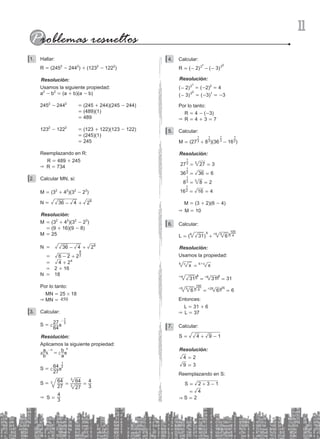 11
Hallar:
1.
R = (2452
- 2442
) + (1232
- 1222
)
Resolución:
Usamos la siguiente propiedad:
a2
- b2
= (a + b)(a - b)
2452
- 2442
= (245 + 244)(245 - 244)
			 = (489)(1)
			 = 489
1232
- 1222
= (123 + 122)(123 - 122)
			 = (245)(1)
			 = 245
Reemplazando en R:
R = 489 + 245
& R = 734
Calcular MN, si:
2.
M = (32
+ 42
)(32
- 23
)
N = 36 4 28
+
-
Resolución:
M = (32
+ 42
)(32
- 23
)
		 = (9 + 16)(9 - 8)
M = 25
N = 36 4 28
- +
		 = 6 2 22
8
- +
		 = 4 24
+
		 = 2 + 16
N = 18
Por lo tanto:
MN = 25 # 18
& MN = 450
Calcular:
3.
S =
64
27 3
1
-
c m
Resolución:
Aplicamos la siguiente propiedad:
b
a
a
b
n n
=
-
a c
k m
S =
27
64 3
1
c m
			
S =
27
64
27
64
3
4
3
3
3
= =
& S = 3
4
Calcular:
4.
( 2) ( 3)
R 2 3
1 0
= - - -
Resolución:
( )
2 21
- = (-2)2
= 4
( )
3 30
- = (-3)1
= -3
Por lo tanto:
		 R = 4 - (-3)
& R = 4 + 3 = 7
Calcular:
5.
(2 8 )(36 16 )
M 73
1
3
1
2
1
2
1
= + -
Resolución:
27 27 3
3
1
3
= = 		
36 36 6
2
1
= =
8 8 2
3
1
3
= = 		
16 16 4
2
1
= =
M = (3 + 2)(6 - 4)
& M = 10
Calcular:
6.
( )
L 31 6
4 8 5
5 4
100
= +^ h
Resolución:
Usamos la propiedad:
#
x x
c
b b c
=
31 31 31
4 8 8 8
= =
^ ^
h h
6
6 6
5
5 4
100
25 25
= =
^ ^
h h
Entonces:
L = 31 + 6
& L = 37
Calcular:
7.
S 4 9 1
= + -
Resolución:
2
4
9 3
=
=
Reemplazando en S:
S
S
2 3 1
4
2
&
=
=
+ -
=
 
