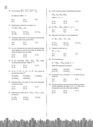 38
Si el numeral:
16. b a a b
2
6 2 3 3
9
+
- -
^ ^ ^
^
h h h
h
es capicúa, hallar a . b
A) 3 B) 4 C) 6
D) 8 E) 10
Determinar el valor de x en base 2, si:
17.
83
x x
2 1 3 8 =
- -
^ ^ ^
h h h
A) 11(2) B) 101(2) C) 111(2)
D) 100(2) E) 1101(2)
¿Cuántas cifras tiene un numeral en el que la cifra
18.
de cuarto orden es la quinta cifra?
A) 6 B) 7 C) 8
D) 9 E) 10
Si a un numeral de dos cifras del sistema decimal
19.
se le agrega la suma de sus cifras se obtiene 85,
hallar el producto de sus cifras.
A) 28 B) 22 C) 16
D) 12 E) 15
Si los numerales:
20. b45(8); aa3(b); 125(a) están
correctamente escritos, hallar a+ b.
A) 12 B) 13 C) 15
D) 16 E) 20
Si: N
21. = 2 # 84
+ 5 # 83
+ 4 # 82
+ 45, ¿cómo se
escribe N en base 8?
A) 24445(8) B) 25454(8) C) 25455(8)
D) 25544(8) E)25452(8)
Expresar 242
22. (7), en base 12. Dar como respuesta
la suma de cifras.
A) 16 B) 18 C) 13
D) 15 E) 14
Determinar el valor de N
23. = 123(5) + 231(5) + 312(5)
en base 8.
A) 166(8) B) 721(8) C) 272(8)
D) 317(8) E) 242(8)
Si los números están correctamente escritos:
24.
c42(8); 43(a); a5(b); b42(c)
Hallar: a + b + c
A) 15 B) 16 C) 17
D) 18 E) 19
Si:
25. 2a3(c) = 1bc(5). Hallar: a + b + c
A) 7 B) 3 C) 4
D) 5 E) 6
Expresar S en base 9, si se cumple que:
26.
S = a3(7) + 2b(a) + 1c(b) + 23(c)
A) 121(9) B) 112(9) C) 101(9)
D) 102(9) E) 131(9)
Calcular el valor de a si:
27.
a
1 31( )
5
a
12 =
^ h
A) 2 B) 3 C) 4
D) 5 E) 7
Si se cumple que:
28.
(a - 1)34(a) = 31a(b); donde b 1 7
Hallar ab expresado en base 3.
A) 2002(3) B) 2102(3) C) 2012(3)
D) 2112(3) E) 2212(3)
Al expresar 121
29. (n) en base n + 1. La suma de sus
cifras es:
A) 2 B) 3 C) 4
D) 1 E) 5
Calcular cuántos números de tres cifras se pueden
30.
formar utilizando las cifras 3; 0; 7 y 4. Dar como
respuesta la suma de cifras del resultado.
A) 13 B) 15 C) 12
D) 19 E) 20
 