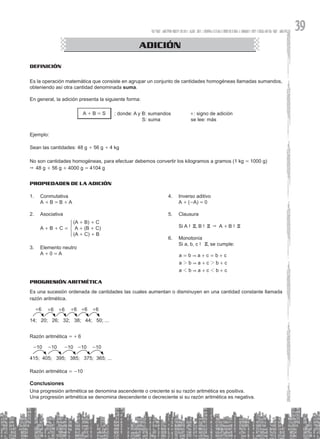 39
Definición
Es la operación matemática que consiste en agrupar un conjunto de cantidades homogéneas llamadas sumandos,
obteniendo así otra cantidad denominada suma.
En general, la adición presenta la siguiente forma:
A + B = S ; donde: A y B: sumandos		 +: signo de adición
S: suma se lee: más
Ejemplo:
Sean las cantidades: 48 g + 56 g + 4 kg
No son cantidades homogéneas, para efectuar debemos convertir los kilogramos a gramos (1 kg = 1000 g)
& 48 g + 56 g + 4000 g = 4104 g
CONGRUENCIA DE TRIÁNGULOS
ADICIÓN
Propiedades de la Adición
1. Conmutativa
A + B = B + A
2. Asociativa
(A + B) + C
A + (B + C)
(A + C) + B
A + B + C =
3. Elemento neutro
A + 0 = A
4. Inverso aditivo
A + (-A) = 0
5. Clausura
Si A !Z, B !Z & A + B !Z
6. Monotonía
Si a, b, c ! Z, se cumple:
a b a c b c
a b a c b c
a b a c b c
&
&
&
2 2
1 1
= + = +
+ +
+ +
PROGRESIÓN ARITMÉTICA
Es una sucesión ordenada de cantidades las cuales aumentan o disminuyen en una cantidad constante llamada
razón aritmética.
14; 20; 26; 32; 38; 44; 50; ...
+6 +6 +6 +6 +6 +6
Razón aritmética = + 6
415; 405; 395; 385; 375; 365; ...
-10 -10 -10 -10 -10
Razón aritmética = -10
Conclusiones
Una progresión aritmética se denomina ascendente o creciente si su razón aritmética es positiva.
Una progresión aritmética se denomina descendente o decreciente si su razón aritmética es negativa.
 