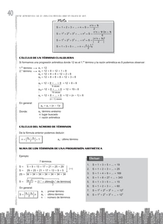 40
S 1 2 3 ... n S
2
n n 1
S 1 2 3 ... n S
6
n n 1 2n 1
S 1 2 3 ... n S
2
n n 1
S 1 3 5 ... n
2
n 1
3 3
2
2
2 2 2 2
3 3
&
&
&
= + + + + =
+
= + + + +
+ +
= + + + +
+
= + + + = +
=
=
+
^
^ ^
^
c
h
h h
h
m
; E
Cálculo de un término cualquiera
Si formamos una progresión aritmética donde 12 es el 1.er
término y la razón aritmética es 8 podemos observar:
a1 = 12
a2 = 12 + 8 = 12 + 1 # 8
a3 = 12 + 8 + 8 = 12 + 2 # 8
a4 = 12 + 8 + 8 + 8 = 12 + 3 # 8
h
a9 = 12 + 8 + ... + 8 = 12 + 8 # 8		
h
a20= 12 + 8 + ... + 8 = 12 + 19 # 8
h
an = 12 + 8 + ... + 8 = 12 + (n - 1) # 8
h
an = a1 + (n - 1)r
an: término enésimo
n: lugar buscado
r: razón aritmética
1.er
término
2.° término
Donde:
En general:
8 veces
19 veces
(n-1) veces
Cálculo del número de términos
De la fórmula anterior podemos deducir:
1
n
r
a a
n 1
= +
-
9 C 		 an : último término
Suma de los términos de una progresión aritmética
Ejemplo:
S = 5 + 9 + 13 + 17 + 21 + 25 + 29
S = 29 + 25 + 21 + 17 + 13 + 9 + 5
2S = 34 + 34 + 34 + 34 + 34 + 34 + 34
S = 34.(7)
2
& [1.° + último][n.° de términos]
2
7 términos
(+)
.
S
a a
n
2
n
1
=
+
; E
a1 : primer término
an : último término
n : número de términos
En general:
S
1. = 1 + 3 + 5 + ... + 19
S
2. = 1 + 2 + 3 + ... + 25
S
3. = 1 + 4 + 9 + ... + 169
S
4. = 1 + 8 + 27 + ... + 343
S
5. = 1 + 3 + 5 + ... + 15
S
6. = 1 + 2 + 3 + ... + 60
S
7. = 12
+ 22
+ 32
+ ... + 122
S
8. = 13
+ 23
+ 33
+ ... + 123
Efectuar:
 