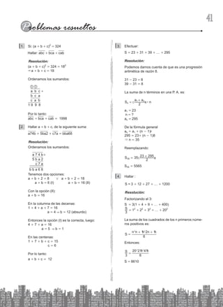 41
Si: (a
1. + b + c)2
= 324
   Hallar: abc + bca + cab
Resolución:
(a + b + c)2
= 324 = 182
& a + b + c = 18
Ordenamos los sumandos:
a b c +
b c a
c a b
1 9 9 8
1
1
Por lo tanto:
abc + bca + cab = 1998
Hallar a
2. + b + c, de la siguiente suma:
a74b + 5ba2 + c7a = bba68
Resolución:
Ordenamos los sumandos:
		a 7 4 b+
		5 b a 2
			c 7 a
b b a 6 8
Tenemos dos opciones:
a + b + 2 = 8 0 a + b + 2 = 18
a + b = 6 (I) a + b = 16 (II)
Con la opción (II):
a + b = 16
En la columna de las decenas:
1 + 4 + a + 7 = 16
a = 4 & b = 12 (absurdo)
Entonces la opción (I) es la correcta, luego:
4 + 7 + a = 16
a = 5 & b = 1
En las centenas:
1 + 7 + b + c = 15
c = 6
Por lo tanto:
a + b + c = 12
Efectuar:
3.
S = 23 + 31 + 39 + … + 295
Resolución:
Podemos darnos cuenta de que es una progresión
aritmética de razón 8.
31 - 23 = 8
39 - 31 = 8
La suma de n términos en una P. A. es:
#
S
a a
n
2
n
n
1
=
+
c m
a1 = 23
n = ?
an = 295
De la fórmula general
an = a1 + (n - 1)r
295 = 23+ (n - 1)8
& n = 35
Reemplazando:
S 35
2
23 295
35 = +
c m
S35 = 5565
Hallar :
4.
S = 3 + 12 + 27 + … + 1200
Resolución:
Factorizando el 3:
S = 3(1 + 4 + 9 + … + 400)
S
3
= 12
+ 22
+ 32
+ … + 202
La suma de los cuadrados de los n primeros núme-
ros positivos es:
S =
n n n
6
1 2 1
+ +
^ ^
h h
Entonces:
S
3 6
20 21 41
=
^ ^
h h
S = 8610
 