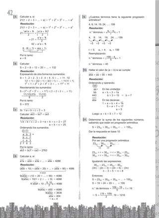 42 Calcular a, si:
5.
21(1 + 2 + 3 + ... + a) = 13
+ 23
+ 33
+ ... + a3
Resolución:
21(1 + 2 + 3 + ... + a) = 13
+ 23
+ 33
+ ... + a3
a a a a
a a
a a
21
2
1
2
1
21
2
1
42 1
2
&
+
=
+
=
+
= +
^ ^ ^
^
^
h h h
h
h
; E
6 . (6 + 1) = a(a + 1)
Por lo tanto:
a = 6
Calcular:
6.
S = 2 + 6 + 12 + 20 + ... + 132
Resolución:
Expresando de otra forma los sumandos:
S = 1 . 2 + 2 . 3 + 3 . 4 + 4 . 5 + ... + 11 . 12
1(1 + 1) + 2(2 + 1) + 3(3 + 1) + ... + 11(11 + 1)
12
+ 1 + 22
+ 2 + 32
+ 3 + ... + 112
+ 11
Reordenando los sumandos:
S = (12
+ 22
+ 32
+ ... + 112
) + (1 + 2 + 3 + ... + 11)
=
( )( ) ( )
6
11 12 23
2
11 12
+
Por lo tanto:
S = 572
Si:
7. a b c 2 3
3
+ + + =
Calcular: ab3 + bc7 + ca3
Resolución:
a b c 2 3
3
+ + + = &a + b + c + 2 = 27
a + b + c = 25
Ordenando los sumandos:
a b 3 +
b c 7
c a 3
2 7 6 3
2 1
		
Por lo tanto:
ab3 + bc7 + ca3 = 2763
Calcular a, si:
8.
a1a + a2a + a3a + ... + a9a = 4086
Resolución:
(a0a + 10) + (a0a + 20) + ... + (a0a + 90) = 4086
9 veces
9(a0a) + (10 + 20 + ... + 90) = 4086
9(a0a) + 10(1 + 2 + ... + 9) = 4086
. .
a a
9 0 10
2
9 10 4086
+ =
^ c
h m
9(a0a) + 450 = 4086
9(a0a) = 3636
a0a = 404
& a = 4
¿Cuántos términos tiene la siguiente progresión
9.
aritmética?
4; 9; 14; 19; 24; ... ; 199
Resolución:
n.° términos =
r
a a
1
n 1
-
+
a k
4; 9; 14; 19; 24; ...; 199
+5 +5 +5 +5
r = 5; a1 = 4; an = 199
Reemplazando:
n.° términos =
5
199 4 1
- +
c m
n.° términos = 40
Hallar el valor de (a
10. + b) si se cumple:
aba = aa + bb + 443
Resolución:
Ordenando y operando:
1 1
aa+ En las unidades:
bb a + b + 3 = 1a
443 b + 3 = 10 & b = 7
aba En las decenas:
			 1 + a + b + 4 = 1b
			 5 + a + 7 = 17
				 a = 5
Luego: a + b = 5 + 7 = 12
Determinar la suma de los siguientes números,
11.
sabiendo que están en progresión aritmética:
S = 23(n) + 30(n) + 35(n) + … + 155(n)
Dar la respuesta en base 10.
Resolución:
Por ser una progresión aritmética:
23(n) ; 30(n) ; 35(n) ; …
+r +r
23(n) + r = 30(n) & r = 30(n) - 23(n)
30(n) + r = 35(n) & r = 35(n) - 30(n)
Igualando las expresiones:
30(n) - 23(n) = 35(n) - 30(n)
(3n) - (2n + 3) = (3n + 5) - (3n)
n - 3 = 5 & n = 8
Entonces:
S = 23(8) + 30(8) + 35(8) + … + 155(8)
S = 19 + 24 + 29 + … + 109
n.° de términos = 1
5
109 19
+
- = 19
& S =
( )
2
19 109
+
. 19 = 1216
 