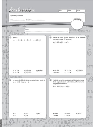 43
Evaluación
Evaluación Día:
Apellidos y nombres:
Año: Sección:
Mes: Año:
CALIFICACIÓN
Tema:
Hallar L:
1.
L = 1 # 49 + 2 # 48 + 3 # 47 + … + 25 # 25
a) 10 725	b) 10 728 C) 10 730
d) 10 726	e) 10 720
Hallar la suma de los términos, si la siguiente
2.
progresión tiene 2a términos
a24 ; a26 ; a28 ; …; a78
a) 23 830	b) 23 829 C) 23 820
d) 23 825	e) 23 828
La suma de 30 números consecutivos a partir de
3.
ab es 1875. Hallar: a + b
a) 9	b) 10 C) 12
d) 8	e) 11
Hallar la suma (en base decimal) de los términos
4.
de la siguiente serie sabiendo que forman una
progresión aritmética
41(n); 46(n); 54(n);…; 466(n)
a) 6009	b) 6060 C) 6007
d) 6006	e) 6008
 