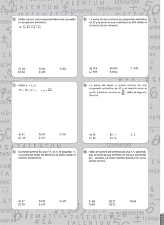 Hallar la suma de los siguientes términos que están
5.
en progresión aritmética.
14; 1a; b2; 2(a - b)
a) 83	b) 80	c) 82
d) 84	e) 88
La suma de tres números en progresión aritmética
6.
es 27 y la suma de sus cuadrados es 293. Hallar el
producto de los números.
a) 504	b) 500	c) 495
d) 498	e) 502
Hallar a
7. - b, si:
17 + 19 + 21 + … + a = bbb
a) 42	b) 40	c) 50
d) 34	e) 51
La suma del tercer y octavo término de una
8.
progresión aritmética es 41 y la relación entre el
quinto y séptimo término es
25
19 . Hallar el segundo
término.
a) 10	b) 11	c) 9
d) 12	e) 13
El primer término de una P.A. es 4; el segundo 11;
9.
y la suma de todos los términos es 2565. Hallar el
número de términos.
a) 27	b) 26	c) 28
d) 25	e) 24
Hallar el número de términos de una P.A. sabiendo
10.
que la suma de sus términos no varía al aumentar
en 1 la razón y al mismo tiempo disminuir en 30 su
primer término.
a) 60	b) 61	c) 65
d) 62	e) 63
 