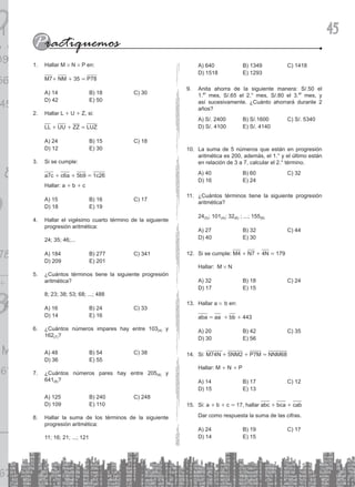 45
Hallar M
1. # N # P en:
M7+ NM + 35 = P78
A) 14 B) 18 C) 30
D) 42 E) 50
Hallar L
2. + U + Z, si:
LL + UU + ZZ = LUZ
A) 24 B) 15 C) 18
D) 12 E) 30
Si se cumple:
3.
a7c + c6a + 5b9 = 1c26
Hallar: a + b + c
A) 15 B) 16 C) 17
D) 18 E) 19
Hallar el vigésimo cuarto término de la siguiente
4.
progresión aritmética:
24; 35; 46;...
A) 184 B) 277 C) 341
D) 209 E) 201
¿Cuántos términos tiene la siguiente progresión
5.
aritmética?
8; 23; 38; 53; 68; ...; 488
A) 16 B) 24 C) 33
D) 14 E) 16
¿Cuántos números impares hay entre 103
6. (4) y
162(7)?
A) 48 B) 54 C) 38
D) 36 E) 55
¿Cuántos números pares hay entre 205
7. (9) y
641(8)?
A) 125 B) 240 C) 248
D) 109 E) 110
Hallar la suma de los términos de la siguiente
8.
progresión aritmética:
11; 16; 21; ...; 121
A) 640 B) 1349 C) 1418
D) 1518 E) 1293
Anita ahorra de la siguiente manera: S/.50 el
9.
1.er
mes, S/.65 el 2.° mes, S/.80 el 3.er
mes, y
así sucesivamente. ¿Cuánto ahorrará durante 2
años?
A) S/. 2400 B) S/.1600 C) S/. 5340
D) S/. 4100 E) S/. 4140
La suma de 5 números que están en progresión
10.
aritmética es 200, además, el 1.° y el último están
en relación de 3 a 7, calcular el 2.° término.
A) 40 B) 60 C) 32
D) 16 E) 24
¿Cuántos términos tiene la siguiente progresión
11.
aritmética?
24(5); 101(4); 32(6) ; ...; 155(9)
A) 27 B) 32 C) 44
D) 40 E) 30
Si se cumple:
12. M4 + N7 + 4N = 179
Hallar: M # N
A) 32 B) 18 C) 24
D) 17 E) 15
Hallar a
13. # b en:
aba = aa + bb + 443
A) 20 B) 42 C) 35
D) 30 E) 56
Si:
14. M74N + 5NM2 + P7M = NNM68
Hallar: M + N + P
A) 14 B) 17 C) 12
D) 15 E) 13
Si: a
15. + b + c = 17, hallar abc + bca + cab
Dar como respuesta la suma de las cifras.
A) 24 B) 19 C) 17
D) 14 E) 15
 