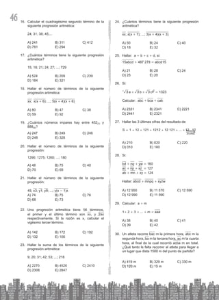 46 Calcular el cuadragésimo segundo término de la
16.
siguiente progresión aritmética:
24; 31; 38; 45;...
A) 241 B) 311 C) 412
D) 781 E) 294
¿Cuántos términos tiene la siguiente progresión
17.
aritmética?
15; 18; 21; 24; 27; ...; 729
A) 524 B) 209 C) 239
D) 184 E) 321
Hallar el número de términos de la siguiente
18.
progresión aritmética:
xx; x(x + 6); ...; 5(x + 4)(x + 6)
A) 80 B) 47 C) 38
D) 59 E) 92
¿Cuántos números impares hay entre 452
19. (7) y
888(9)?
A) 247 B) 249 C) 246
D) 248 E) 328
Hallar el número de términos de la siguiente
20.
progresión:
1290; 1275; 1260; ...; 180
A) 48 B) 75 C) 40
D) 70 E) 69
Hallar el número de términos de la siguiente
21.
progresión:
45; x3; y1; y9; ...; y(x - 1)x
A) 74 B) 75 C) 76
D) 68 E) 73
Una progresión aritmética tiene 56 términos,
22.
el primer y el último término son xx, y 2ax
respectivamente. Si la razón es x, calcular el
vigésimo tercer término.
A) 142 B) 172 C) 192
D) 132 E) 100
Hallar la suma de los términos de la siguiente
23.
progresión aritmética:
9; 20; 31; 42; 53; ...; 218
A) 2270 B) 4520 C) 2410
D) 2308 E) 2847
¿Cuántos términos tiene la siguiente progresión
24.
aritmética?
xx; x(x + 7); ...; 3(x + 4)(x + 3)
A) 50 B) 24 C) 40
D) 18 E) 32
Hallar: a
25. + b + c + d, si:
15abcd + 487 278 = abcd15
A) 21 B) 28 C) 24
D) 25 E) 20
Si:
26.
1323
a b c
3 3 3
2
+ + =
^ h
Calcular: abc + bca + cab
A) 2331 B) 2341 C) 2221
D) 2441 E) 2321
Hallar las 3 últimas cifras del resultado de:
27.
1 12 121 1212 12 121 ... ...
S 12 12
cifras
20
= + + + + + +S
A) 210 B) 020 C) 220
D) 010 E) 160
Si:
28.
bd + nq + yw = 160
ac + np + xz = 127
ab + mn + xy = 124
Hallar: abcd + mnpq + xyzw
A) 12 950 B) 11 570 C) 12 590
D) 12 990 E) 11 590
Calcular: a
29. + m
1+ 2 + 3 + ... + m = aaa
A) 38 B) 40 C) 41
D) 39 E) 42
Un atleta recorre
30. bac m la primera hora, abc m la
segunda hora, ba m la tercera hora, ac m la cuarta
hora, al final de la cual recorrió acba m en total.
¿Qué tanto le falta recorrer al atleta para llegar a
un lugar que dista 1500 m del punto de partida?
A) 419 m B) 329 m C) 330 m
D) 120 m E) 15 m
 