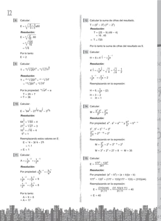 12
Calcular:
8.
3
E 5 3 60
5
3
#
= -
c m
Resolución:
.
E
15
2 60
15
120
8
3
3
3
=
=
=
Por lo tanto:
E = 2
Calcular:
9.
T 29 7
3
5 15 3
3 2
18
= +
^ ^
h h
Resolución:
T 29 7
29 7
3 3
5 3 15 9
15 15 9 9
= +
= +
# #
^ ^
^ ^
h h
h h
Por la propiedad: a a
n n
=
^ h
T = 29 + 7
& T = 36
Calcular:
10.
E 64 27 16 3
3
1
3
1
2
1
50
= - -
^ ^
h h
Resolución:
64 64 4
27 27 3
16 16 4
5 1
3
1
3
3
1
3
2
1
0
= =
= =
= =
=
Reemplazando estos valores en E:
.
E
E
4 3 4 3
1 1
1
1
&
=
=
=
- -
^ ^
h h
Calcular:
11.
A
3
1
2
1
2 3
= +
- -
c c
m m
Resolución:
Por propiedad:
b
a
a
b
n n
=
-
a c
k m
9
3
1
1
3
2
1
1
2 8
2 2
3 3
= =
= =
-
-
c c
c c
m m
m m
Por lo tanto:
A = 9 + 8
& A = 17
Calcular la suma de cifras del resultado.
12.
T = (52
- 32
) (72
- 22
)
Resolución:
T = (25 - 9) (49 - 4)
= 16 . 45
& T = 720
Por lo tanto la suma de cifras del resultado es 9.
13. Calcular:
H = 6 4
–
2
1
# -
2
1 1
-
c m
Resolución:
4
4
1
4
1
4
1
2
1
2
1
–
2
1
= = = =
c m
2
1
1
2 2
1 1
= =
-
c c
m m
Reemplazando en la expresión:
H = 6.
2
1
c m - (2)
H = 3 - 2
& H = 1
14. Calcular:
.
M
3
3 3
2
2
6
7 2
18
21
= +
Resolución:
Por propiedad: am
. an
= am + n
y
b
b
n
m
= bm - n
37
. 32
= 37 + 2
= 39
2
2
18
21
= 221 - 18
= 23
Reemplazando en la expresión:
		 M =
3
3
6
9
+ 23
= 39 - 6
+ 23
		 M = 33
+ 23
= 27 + 8 & M = 35
15. Calcular:
E =
341
177 133
2 2
-
Resolución:
Por propiedad: (a2
- b2
) = (a + b)(a - b)
1772
- 1332
= (177 + 133)(177 - 133) = (310)(44)
Reemplazando en la expresión:
E =
.
( )( )
.
( . )( . )
31 11
310 44
31 11
31 10 4 11
= = 40
& E = 40
 