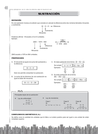 48
Definición
Es una operación inversa a la adición que consiste en calcular la diferencia entre dos números llamados minuendo
y sustraendo.
M - S = D Diferencia
Sustraendo
Minuendo
Podemos afirmar: M excede a S en D unidades.
Ejemplo:
2840 - 1976 = 864
Minuendo
Sustraendo
Diferencia
864
0 1976 2840
2840 excede a 1976 en 864 unidades.
Propiedades
CONGRUENCIA DE TRIÁNGULOS
SUSTRACCIÓN
A. El minuendo es igual a la suma del sustraendo y
la diferencia.
M = S + D
Esto nos permite comprobar la sustracción.
B. La suma de los términos de una sustracción es
igual al doble del minuendo.
M + S + D = 2M
C. En toda sustracción de la forma: ab - ba = pq
Se cumple: p + q = 9 pq = 9(a - b)
Ejemplos:
42 -
24
18
61 -
16
45
D. En toda sustracción de la forma:
abc - cba = xyz
Se cumple: x + z = 9 y = 9 xyz = 99(a - c)
		
Ejemplos:
843 -
348
495
542 -
245
297
Nota
Principales leyes de la sustracción
Ley de uniformidad:
™
™
a = b
c = d
a - c = b - d
Ley de monotonía:
™
™
Caso I
Si:
a 2 b &a - c 2 b - c
Caso II
Si:
a = b
c 1 d
a - c 2 b - d
Caso III
Si:
a 1 b
c 2 d
a - c 1 b - d
Complemento Aritmético (C.A.)
Se define como la cantidad de unidades que le falta a un entero positivo para ser igual a una unidad de orden
inmediato superior.
 