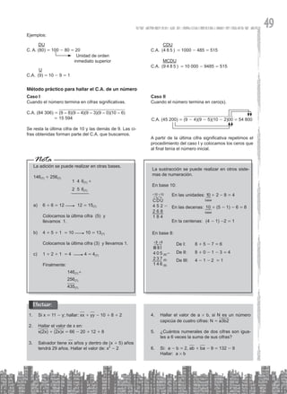 49
Ejemplos:
DU
C. A. (80) = 100 - 80 = 20
Unidad de orden
inmediato superior
Nota
La adición se puede realizar en otras bases.
146(7) + 256(7)
1 4 6(7) +
2 5 6(7)
a) 6 + 6 = 12 12 = 15(7)
Colocamos la última cifra (5) y
llevamos 1.
b) 4 + 5 + 1 = 10 10 = 13(7)
Colocamos la última cifra (3) y llevamos 1.
c) 1 + 2 + 1 = 4 4 = 4(7)
Finalmente:
		 146(7)+
			 256(7)
			 435(7)
La sustracción se puede realizar en otros siste-
mas de numeración.
En base 10:
En las unidades: 10 + 2 - 8 = 4
En las decenas: 10 + (5 - 1) - 6 = 8
En la centenas: (4 - 1) -2 = 1
CDU
4 5 2 -
2 6 8
1 8 4
+10 +10
base
base
En base 8:
De I: 8 + 5 - 7 = 6
De II: 8 + 0 - 1 - 3 = 4
De III: 4 - 1 - 2 = 1
III II I
4 0 5 (8)-
2 3 7 (8)
1 4 6 (8)
+8 +8
Si x
1. = 11 - y; hallar: xx + yy - 10 + 8 + 2
Hallar el valor de x en:
2.
x(2x) + (2x)x = 66 - 20 + 12 + 8
Salvador tiene
3. xx años y dentro de (x + 5) años
tendrá 29 años. Hallar el valor de: x2
- 2
Efectuar:
Hallar el valor de a
4. # b, si N es un número
capicúa de cuatro cifras: N = a3b2
¿Cuántos numerales de dos cifras son igua-
5.
les a 6 veces la suma de sus cifras?
Si: a
6. - b = 2, ab + ba - 9 = 132 - 9
Hallar: a # b
CDU
C.A. (4 8 5 ) = 1000 - 485 = 515
MCDU
C.A. (9 4 8 5 ) = 10 000 - 9485 = 515
Método práctico para hallar el C.A. de un número
Caso I
Cuando el número termina en cifras significativas.
C.A. (84 306) = (9 – 8)(9 – 4)(9 – 3)(9 – 0)(10 – 6)
		 = 15 594
Se resta la última cifra de 10 y las demás de 9. Las ci-
fras obtenidas forman parte del C.A. que buscamos.
Caso II
Cuando el número termina en cero(s).
C.A. (45 200) = (9 - 4)(9 - 5)(10 - 2)00 = 54 800
A partir de la última cifra significativa repetimos el
procedimiento del caso I y colocamos los ceros que
al final tenía el número inicial.
U
C.A. (9) = 10 - 9 = 1
 