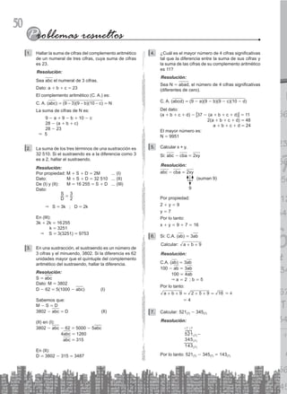 50
Hallar la suma de cifras del complemento aritmético
1.
de un numeral de tres cifras, cuya suma de cifras
es 23.
Resolución:
Sea abc el numeral de 3 cifras.
Dato: a + b + c = 23
El complemento aritmético (C. A.) es:
C. A. (abc) = (9-3)(9-b)(10-c) = N
La suma de cifras de N es:
		 9 - a + 9 - b + 10 - c
		 28 - (a + b + c)
		 28 - 23
&              
5
L
2. a suma de los tres términos de una sustracción es
32 510. Si el sustraendo es a la diferencia como 3
es a 2, hallar el sustraendo.
Resolución:
Por propiedad: M + S + D = 2M ... (I)
Dato: M + S + D = 32 510 ... (II)
De (I) y (II): M = 16 255 = S + D ... (III)
Dato:
			
S
D
=
3
2
		 & S = 3k ; D = 2k
En (III):
3k + 2k = 16255
	       k = 3251
	   & S = 3(3251) = 9753
En una sustracción, el sustraendo es un número de
3.
3 cifras y el minuendo, 3802. Si la diferencia es 62
unidades mayor que el quíntuple del complemento
aritmético del sustraendo, hallar la diferencia.
Resolución:
S = abc
Dato: M = 3802
D - 62 = 5(1000 - abc)  	 (I)
Sabemos que:
M - S = D
3802 - abc = D		   (II)
(II) en (I):
3802 - abc - 62 = 5000 - 5abc
	      4abc = 1260
	       abc = 315
En (II):
D = 3802 - 315 = 3487
¿Cuál es el mayor número de 4 cifras significativas
4.
tal que la diferencia entre la suma de sus cifras y
la suma de las cifras de su complemento aritmético
es 11?
Resolución:
Sea N = abad, el número de 4 cifras significativas
(diferentes de cero).
C. A. (abcd) = (9 - a)(9 - b)(9 - c)(10 - d)
Del dato:
(a + b + c + d) - [37 - (a + b + c + d)] = 11
			   2(a + b + c + d) = 48
			    a + b + c + d = 24
El mayor número es:
N = 9951
Calcular x + y,
5.
Si: abc - cba = 2xy
Resolución:
abc - cba = 2xy
9
(suman 9)
Por propiedad:
2 + y = 9
y = 7
Por lo tanto:
x + y = 9 + 7 = 16
Si: C.A. (
6. ab) = 3ab
Calcular: a b 9
+ +
Resolución:
C.A. (ab) = 3ab
100 - ab = 3ab
100 = 4ab
& a = 2 ; b = 5
Por lo tanto:
a b 9 2 5 9 16
+ + = + + = = 4
= 4
Calcular: 521
7. (7) - 345(7)
Resolución:
+7 +7
		
521(7)-
		
345(7)
		
143(7)
Por lo tanto: 521(7) - 345(7) = 143(7)
 