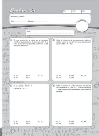 51
Evaluación
Evaluación Día:
Apellidos y nombres:
Año: Sección:
Mes: Año:
CALIFICACIÓN
Tema:
En una sustracción se sabe que el minuendo
1.
excede al sustraendo en 3 veces su valor. Si la
suma de los términos de dicha sustracción es 64,
calcular la diferencia.
A) 22 B) 21 C) 25
D) 24 E) 20
Hallar el minuendo de una sustracción sabiendo
2.
que las sumas de sus términos tomados de dos en
dos son 380; 448 y 692.
A) 382 B) 380 C) 379
D) 378 E) 381
Si: C.A. (
3. abc) = 2b0; b ! 0
Calcular: a + b + c
A) 8 B) 13 C) 15
D) 10 E) 12
Hallar un número de 3 cifras sabiendo que la suma
4.
de sus cifras es 19 y que su C. A. es un número de
3 cifras consecutivas decrecientes de izquierda a
derecha.
A) 577 B) 586 C) 568
D) 658 E) 595
 