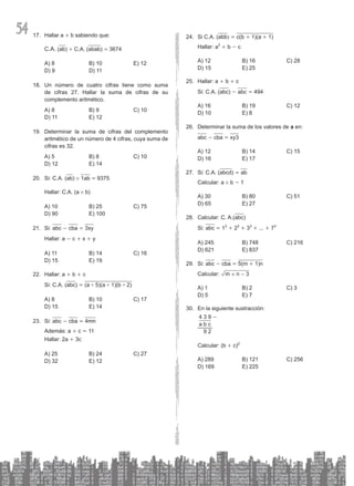 54 Hallar a
17. + b sabiendo que:
C.A. (ab) + C.A. (abab) = 3674
A) 8 B) 10 E) 12
D) 9 D) 11
Un número de
18. cuatro cifras tiene como suma
de cifras 27. Hallar la suma de cifras de su
complemento aritmético.
A) 8 B) 9 C) 10
D) 11 E) 12
Determinar la suma de cifras del complemento
19.
aritmético de un número de 4 cifras, cuya suma de
cifras es 32.
A) 5 B) 8 C) 10
D) 12 E) 14
Si: C.A.
20. (ab) # 1ab = 9375
Hallar: C.A. (a # b)
A) 10 B) 25 C) 75
D) 90 E) 100
Si:
21. abc - cba = 3xy
Hallar: a - c + x + y
A) 11 B) 14 C) 16
D) 15 E) 19
Hallar: a
22. + b + c
Si: C.A. (abc) = (a + 5)(a + 1)(b + 2)
A) 8 B) 10 C) 17
D) 15 E) 14
Si:
23. abc - cba = 4mn
Además: a + c = 11
Hallar: 2a + 3c
A) 25 B) 24 C) 27
D) 32 E) 12
Si C.A. (
24. abb) = c(b + 1)(a + 1)
Hallar: a2
+ b - c
A) 12 B) 16 C) 28
D) 15 E) 25
Hallar: a
25. + b + c
Si: C.A. (abc) - abc = 494
A) 16 B) 19 C) 12
D) 10 E) 8
Determinar la suma de los valores de
26. a en:
abc - cba = xy3
A) 12 B) 14 C) 15
D) 16 E) 17
Si: C.A. (
27. abcd) = ab
Calcular: a # b - 1
A) 30 B) 80 C) 51
D) 65 E) 27
Calcular: C. A.(
28. abc)
Si: abc = 13
+ 23
+ 33
+ ... + 73
A) 245 B) 748 C) 216
D) 621 E) 837
Si:
29. abc - cba = 5(m + 1)n
Calcular: m n 3
+ -
A) 1 B) 2 C) 3
D) 5 E) 7
En la siguiente sustracción:
30.
4 3 9 -
a b c
9 2
Calcular: (b + c)2
A) 289 B) 121 C) 256
D) 169 E) 225
 