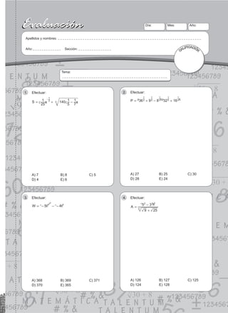 13
Evaluación
Evaluación Día:
Apellidos y nombres:
Año: Sección:
Mes: Año:
CALIFICACIÓN
Tema:
Efectuar:
1.
S
25
1 140
5
1
7
1
2
1
3
= + -
-
c c
m m
A) 7 B) 8 C) 5
D) 4 E) 6
Efectuar:
2.
P 36 9 8 32 16
2
1
2
1
3
1
5
1
4
1
= + - +
a a
k k
A) 27 B) 25 C) 30
D) 28 E) 24
Efectuar:
3.
W 5 4
4 4
20
= - - -
^ ^
h h
A) 368 B) 369 C) 371
D) 370 E) 365
Efectuar:
4.
A
9 25
5 3
3
2 2 2
=
+
-
^ h
A) 126 B) 127 C) 125
D) 124 E) 128
 