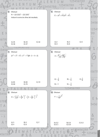 Efectuar:
5.
N = (22 222)2
- (22 220)2
Indicar la suma de cifras del resultado.
A) 35 B) 33 C) 34
D) 36 E) 37
Efectuar:
6.
( )( )
E 4 9 9 4
2
1
2
1
2
1
2
1
= + -
A) 2 B) 3 C) 5
D) 4 E) 6
Efectuar:
7.
[(12
+ 22
+ 32
) : (13
+ 14
)][8 : 2 + 3 # 2]
A) 65 B) 60 C) 72
D) 68 E) 70
Efectuar:
8.
#
A
2 72
4 64
2 3
1 1
= -
- -
A)
6
1
- B)
5
1
- C)
6
1
D) -1 E)
4
1
-
Efectuar:
9.
H
5
1
2
5 2
5
3
2 2 1 1 1 3
1
= + + -
- - - -
c c c
m m m
; ;
E E
* 4
A) 3 B) 2 C) 7
D) 4 E) 6
Efectuar:
10.
F
16
1 2
1 2
= c
c
m
m
A) 0,2 B) 0,5 C) 0,3
D) 0,1 E) 0,6
 
