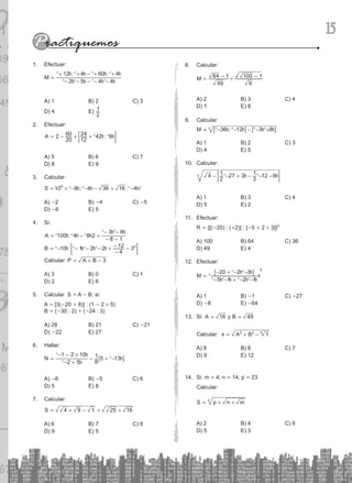 15
Calcular:
8.
1 1
M
49
64
9
100
= +
- -
A) 2 B) 3 C) 4
D) 1 E) 8
Calcular:
9.
:
M 36 12 3 8
3
= +
- - - -
^ ^ ^ ^
h h h h
6 6
@ @
A) 1 B) 2 C) 3
D) 4 E) 5
Calcular:
10.
4
2
1 27 3
3
1 12 6
3 +
- - - - -
^ ^
h h
; E
A) 1 B) 3 C) 4
D) 5 E) 2
Efectuar:
11.
R = {[(-20) : (+2)] : [-5 + 2 # 3]}2
A) 100 B) 64 C) 36
D) 49 E) 4
Efectuar:
12.
M
5 1 2 1
20 2 3
3
=
+
+
- - - -
- - -
^ ^ ^ ^
^ ^
h h h h
h h
6 @
* 4
A) 1 B) -1 C) -27
D) -8 E) -64
Si:
13. A 16
= y B 49
=
Calcular: x A B 1
2 2 4
= + -
A) 8 B) 6 C) 7
D) 9 E) 12
Si: m
14. = 4; n = 14; p = 23
Calcular:
S p n m
3
= + +
A) 2 B) 4 C) 6
D) 5 E) 3
Efectuar:
1.
: :
M
2 5 4 4
12 4 60 4
=
+ + + +
- - - - -
-
^ ^ ^ ^
^ ^ ^ ^
h h h h
h h h h
A) 1 B) 2 C) 3
D) 4 E)
2
1
Efectuar:
2.
2 :
A
20
60
12
24 42 6
= + +
- ^ ^
h h
; E
A) 5 B) 6 C) 7
D) 8 E) 9
Calcular:
3.
: :
S 3 8 4 36 16 4
0
= + +
- - - -
^ ^ ^
h h h
% /
A) -2 B) -4 C) -5
D) -6 E) 5
Si:
4.
:
:
A
B
100 4 8 2
8 1
3 6
10 1 2 2
4
12 30
=
= +
- +
- -
- -
- - - -
-
- -
^ ^ ^
^ ^
^ ^ ^ ^
h h h
h h
h h h h
; E
Calcular: P A B 3
= + -
A) 3 B) 0 C) 1
D) 2 E) 6
Calcular S
5. = A - B; si:
A = [3(-20 + 8)] : (1 - 2 # 5)
B = (-30 : 2) + (-24 : 3)
A) 28 B) 21 C) -21
D) -22 E) 27
Hallar:
6.
N
2 5
1 2 10
8
1 5 13
#
=
+
+
-
- -
- -
^
^
^
h
h
h
6 @
A) -6 B) -5 C) 6
D) 5 E) 8
Calcular:
7.
S 4 9 1 25 16
= + + +
-
A) 6 B) 7 C) 8
D) 9 E) 5
 