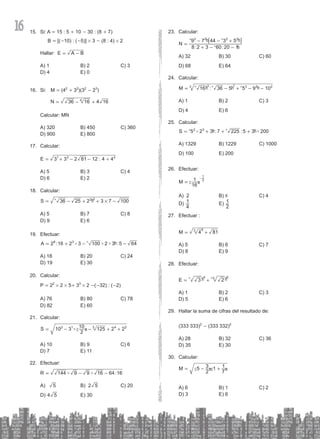 16 Calcular:
23.
: :
N
8 2 3 60 20 1
9 7 44 3 5
2 2 2 2
=
+
+
- -
- -
^
^ ^
h
h h
6 @
A) 32 B) 30 C) 60
D) 68 E) 64
Calcular:
24.
:
M 16 36 5 5 9 10
3 7 3 2 2
3
= +
- - -
^ ^ ^
h h h
A) 1 B) 2 C) 3
D) 4 E) 6
Calcular:
25.
# #
:7 : 0
S 5 2 3 225 5 3 20
2 3
= + + +
^ ^
h h
A) 1329 B) 1229 C) 1000
D) 100 E) 200
Efectuar:
26.
M
16
1 2
1
=
-
c m
A) 2 B) 8 C) 4
D)
4
1 E)
2
1
Efectuar :
27.
M 4 81
3 6
= +
A) 5 B) 6 C) 7
D) 8 E) 9
Efectuar:
28.
E 3 2
4 3 6
= +
^ ^
h h
A) 1 B) 2 C) 3
D) 5 E) 6
Hallar la suma de cifras del resultado de:
29.
(333 333)2
- (333 332)2
A) 28 B) 32 C) 36
D) 35 E) 30
Calcular:
30.
M 5
2
3 1
7
1
= - +
c c
m m
A) 6 B) 1 C) 2
D) 3 E) 6
Si: A
15. = 15 : 5 + 10 - 30 : (8 + 7)
B = [(-10) : (-5)] # 3 - (8 : 4) # 2
Hallar: E A B
= -
A) 1 B) 2 C) 3
D) 4 E) 0
Si: M
16. = (42
+ 32
)(32
- 23
)
4
N 36 16 16
4
= +
-
Calcular: MN
A) 320 B) 450 C) 360
D) 900 E) 800
Calcular:
17.
:
E 3 3 2 81 12 4 4
1 3 2
= + +
- -
A) 5 B) 3 C) 4
D) 6 E) 2
Calcular:
18.
S 36 25 2 3 7 100
2 2
#
= + +
- -
^ h
A) 5 B) 7 C) 8
D) 9 E) 6
Efectuar:
19.
# # #
2 :16 2 3 :
A 100 2 3 5 64
8 3
= + - -
^ h
A) 18 B) 20 C) 24
D) 19 E) 30
C
20. alcular:
P = 22
# 2 # 5+ 33
# 2 -(-32) : (-2)
A) 76 B) 80 C) 78
D) 82 E) 60
Calcular:
21.
#
10 3 2 2
S
2
10 125
2 1 3 4 2
= + +
- -
c m
A) 10 B) 9 C) 6
D) 7 E) 11
Efectuar:
22.
# # 64:16
R 144 9 9 16
= - -
A) 5 B) 2 5 C) 20
D) 4 5 E) 30
 