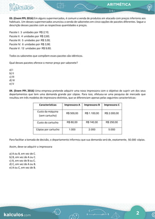 ARITMÉTICA
2
03. (Enem PPL 2016) Em alguns supermercados, é comum a venda de produtos em atacado com preços inferiores aos
habituais. Um desses supermercados anunciou a venda de sabonetes em cinco opções de pacotes diferentes. Segue a
descrição desses pacotes com as respectivas quantidades e preços.
Pacote I: 3 unidades por R$ 2,10;
Pacote II: 4 unidades por R$ 2,60;
Pacote III: 5 unidades por R$ 3,00;
Pacote IV: 6 unidades por R$ 3,90;
Pacote V: 12 unidades por R$ 9,60;
Todos os sabonetes que compõem esses pacotes são idênticos.
Qual desses pacotes oferece o menor preço por sabonete?
a) I
b) II
c) III
d) IV
e) V
04. (Enem PPL 2016) Uma empresa pretende adquirir uma nova impressora com o objetivo de suprir um dos seus
departamentos que tem uma demanda grande por cópias. Para isso, efetuou-se uma pesquisa de mercado que
resultou em três modelos de impressora distintos, que se diferenciam apenas pelas seguintes características:
Características Impressora A Impressora B Impressora C
Custo da máquina
(sem cartucho)
R$ 500,00 R$ 1.100,00 R$ 2.000,00
Custo do cartucho R$ 80,00 R$ 140,00 R$ 250,00
Cópias por cartucho 1.000 2.000 5.000
Para facilitar a tomada de decisão, o departamento informou que sua demanda será de, exatamente, 50.000 cópias.
Assim, deve-se adquirir a impressora
a) A ou B, em vez de C.
b) B, em vez de A ou C.
c) A, em vez de B ou C.
d) C, em vez de A ou B.
e) A ou C, em vez de B.
 