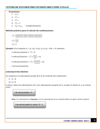 CENTRO DE ESTUDIOS PREUNIVERSITARIO CEPRU-UNSAAC
9
CEPRU ORDINARIO 2022-1
Propiedades:
1. n
o
C 1
=
2. n
1
C n
=
3. n
n
C 1
=
4. n
n 1
C n
− =
5. n n
m n m
C C −
= (complementario)
Método práctico para el cálculo de combinaciones
5
2
a partir del 5 tomar 2 factores consecutivos
C
a partir del 2 tomar 2 factores consecutivos
=
5
2
5 4
C
2 1

=

5
2
C 10
=
Ejemplo: Si el conjunto A = {2, {4}, {2,4}, 5, 6, 9}; n(A) = 6, entonces:
# subconj unitarios =
6
1
C = 6
# subconj binarios =
6
2
6 5
C
2 1

=

= 15
# subconj ternarios =
6
3
6 5 4
C
3 2 1
 
=
 
= 20
Y así sucesivamente.
SUBCONJUNTOS PROPIOS
Un conjunto A es subconjunto propio de B si se verifican dos condiciones:
i) A  B
ii) A  B
es decir, todos los subconjuntos de A son subconjuntos propios de A, excepto el mismo A, y se calcula
como:
Nota: Un subconjunto es impropio si es un subconjunto de un conjunto dado y es igual a dicho conjunto
 de subconj propios = 2n
– 1
 de subconj propios no vacíos = 2n
– 2
 