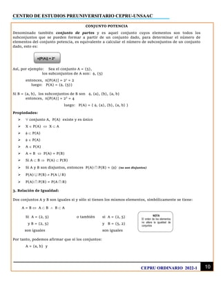 CENTRO DE ESTUDIOS PREUNIVERSITARIO CEPRU-UNSAAC
10
CEPRU ORDINARIO 2022-1
CONJUNTO POTENCIA
Denominado también conjunto de partes y es aquel conjunto cuyos elementos son todos los
subconjuntos que se pueden formar a partir de un conjunto dado, para determinar el número de
elementos del conjunto potencia, es equivalente a calcular el número de subconjuntos de un conjunto
dado, esto es:
Así, por ejemplo: Sea el conjunto A = {5},
los subconjuntos de A son: , {5}
entonces, n[P(A)] = 21
= 2
luego: P(A) = {, {5}}
Si B = {a, b}, los subconjuntos de B son , {a}, {b}, {a, b}
entonces, n[P(A)] = 22
= 4
luego: P(A) = { , {a}, {b}, {a, b} }
Propiedades:
➢  conjunto A, P(A) existe y es único
➢ X  P(A)  X  A
➢   P(A)
➢   P(A)
➢ A  P(A)
➢ A = B  P(A) = P(B)
➢ Si A  B  P(A)  P(B)
➢ Si A y B son disjuntos, entonces P(A)  P(B) = {} (no son disjuntos)
➢ P(A)  P(B)  P(A  B)
➢ P(A)  P(B) = P(A  B)
3. Relación de Igualdad:
Dos conjuntos A y B son iguales si y sólo si tienen los mismos elementos, simbólicamente se tiene:
A = B  A  B  B  A
Si A = {2, 5} o también si A = {2, 5}
y B = {2, 5} y B = {5, 2}
son iguales son iguales
Por tanto, podemos afirmar que si los conjuntos:
A = {a, b} y
n[P(A)] = 2n
NOTA
El orden de los elementos
no altera la igualdad de
conjuntos
 
