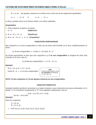 CENTRO DE ESTUDIOS PREUNIVERSITARIO CEPRU-UNSAAC
11
CEPRU ORDINARIO 2022-1
B = {c, d} son iguales, entonces se verifica una y sólo una de las siguientes igualdades:
a = c  b = d ó a = d  b = c
es decir, pueden estar en el mismo orden o en orden cambiado.
Propiedades:
1. Todo conjunto es igual a sí mismo
A = A (Reflexiva)
2. Si A = B  B = A (Simétrica)
3. Si A = B  B = C  A = C (Transitiva)
CONJUNTOS COMPARABLES
Dos conjuntos A y B son comparables si sólo uno de ellos está incluido en el otro, simbólicamente se
tiene:
A y B son comparables  o bien A  B o bien B  A
En forma equivalente se dice que dos conjuntos A y B no son comparables si ninguno de ellos está
incluido en el otro, esto es:
A y B no son comparables  A  B  B  A
Ejemplo:
Si A = {2, 4, 6} y B = {4, 6}
Como B  A  A y B son comparables
NOTA: Si dos conjuntos A y B son iguales entonces no son comparables.
CONJUNTO PRODUCTO
Llamado también producto cartesiano y es aquel conjunto cuyos elementos son pares ordenados (a, b)
donde “a” es la primera componente y “b” es la segunda componente, esto es:
A×B = {(a, b)/ aA  bB}
n(A×B) = n(A)×n(B)
Ejemplo:
Sean los conjuntos:
A = {2, 5}
B = {1, 3, 4}
 A×B={(2,1), (2,3), (2,4), (5,1), (5,3), (5,4)}
NOTA
Se dice que dos conjuntos A y B no
son comparables si se verifica que:
A  B  B  A
 