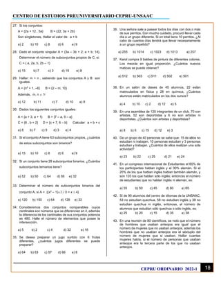 CENTRO DE ESTUDIOS PREUNIVERSITARIO CEPRU-UNSAAC
18
CEPRU ORDINARIO 2022-1
27. Si los conjuntos:
A = {2a + 12 , 5a} B = {22, 3a + 2b}
Son singletones. Hallar el valor de: a + b
a) 2 b) 10 c) 8 d) 6 e) 9
28. Dado el conjunto singular A = {3a – 3b + 2; a + b; 14}.
Determinar el número de subconjuntos propios de C, si:
C = { a, 2a, b, 2b – 1}
a) 15 b) 7 c) 3 d) 16 e) 8
29. Hallar: m + n , sabiendo que los conjuntos A y B son
iguales.
A = {n2
+ 1, –6} B = {2 – m, 10}
Además, m, n  
a) 12 b) 11 c) 7 d) 10 e) 8
30. Dados los siguientes conjuntos iguales:
A = {a + 3, a + 1} B = {7 – a, 9 – a}
C = {6 , b + 2} D = {c + 7, 6 – b} Calcular: a + b + c
a) 8 b) 7 c) 9 d) 3 e) 4
31. Si el conjunto A tiene 63 subconjuntos propios, ¿cuántos
de estos subconjuntos son binarios?
a) 15 b) 10 c) 8 d) 6 e) 9
32. Si un conjunto tiene 28 subconjuntos binarios. ¿Cuántos
subconjuntos ternarios tiene?
a) 52 b) 50 c) 64 d) 56 e) 32
33. Determinar el número de subconjuntos binarios del
conjunto A, si A = {(x2
– 1) / 0 < x  4}
a) 120 b) 150 c) 64 d) 128 e) 32
34. Consideremos dos conjuntos comparables cuyos
cardinales son números que se diferencian en 4, además
la diferencia de los cardinales de sus conjuntos potencia
es 480. Halle el número de elementos que posee la
intersección.
a) 5 b) 2 c) 4 d) 32 e) 16
35. Se desea preparar un jugo surtido con 6 frutas
diferentes, ¿cuántos jugos diferentes se puede
preparar?
a) 64 b) 63 c) 57 d) 66 e) 6
36. Una señora sale a pasear todos los días con dos o más
de sus perritos. Con mucho cuidado, procuró llevar cada
día a un grupo diferente. Si en total tiene 10 perritos. ¿Al
cabo de cuantos días tendrá que llevar necesariamente
a un grupo repetido?
a) 255 b) 1014 c) 1023 d) 1013 e) 257
37. Karol compra 9 baldes de pintura de diferentes colores.
Los mezcla en igual proporción. ¿Cuántos nuevos
matices se puede obtener?
a) 512 b) 503 c) 511 d) 502 e) 501
38. En un salón de clases de 45 alumnos, 22 están
matriculados en física y 28 en química, ¿Cuántos
alumnos están matriculados en los dos cursos?
a) 4 b) 10 c) 2 d) 12 e) 5
39. En una asamblea de 120 integrantes de un club, 70 son
artistas, 52 son deportistas y 6 no son artistas ni
deportistas. ¿Cuántos son artistas y deportistas?
a) 8 b) 6 c) 15 d) 12 e) 3
40. De un grupo de 40 personas se sabe que: 15 de ellos no
estudian ni trabajan, 10 personas estudian y 3 personas
estudian y trabajan. ¿Cuántos de ellos realizan una sola
actividad?
a) 23 b) 22 c) 25 d) 21 e) 24
41. En un congreso internacional de Estudiantes el 60% de
los participantes hablan inglés y el 30% alemán. Si el
20% de los que hablan inglés hablan también alemán, y
son 120 los que hablan sólo inglés; entonces el número
de estudiantes que no hablan inglés ni alemán, es:
a) 55 b) 50 c) 45 d) 60 e) 65
42. Si de 90 alumnos del centro de idiomas de la UNSAAC,
53 no estudian quechua, 58 no estudian inglés y 38 no
estudian quechua ni inglés, entonces, el número de
alumnos que estudian sólo quechua o sólo inglés, es:
a) 25 b) 20 c) 15 d) 35 e) 38
43. En una reunión de 80 científicos, se notó que el número
de hombres que usaban anteojos era igual que el
número de mujeres que no usaban anteojos, además los
hombres que no usaban anteojos era el séxtuplo del
número de mujeres que si usaban. Hallar cuantas
mujeres había, si el número de personas que usaban
anteojos era la tercera parte de los que no usaban
anteojos.
 