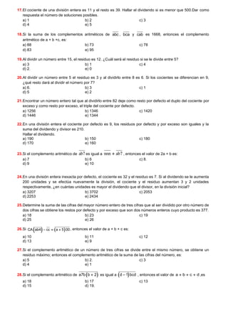 17.El cociente de una división entera es 11 y el resto es 39. Hallar el dividendo si es menor que 500.Dar como
respuesta el número de soluciones posibles.
a) 1 b) 2 c) 3
d) 4 e) 5
18.Si la suma de los complementos aritméticos de abc , bca y cab es 1668, entonces el complemento
aritmético de a + b +c, es:
a) 88 b) 73 c) 78
d) 83 e) 95
19.Al dividir un número entre 15, el residuo es 12. ¿Cuál será el residuo si se le divide entre 5?
a) 3 b) 1 c) 4
d) 2. e) 0
20.Al dividir un número entre 5 el residuo es 3 y al dividirlo entre 8 es 6. Si los cocientes se diferencian en 9,
¿qué resto dará al dividir el número por 7?
a) 6. b) 3 c) 1
d) 5 e) 2
21.Encontrar un número entero tal que al dividirlo entre 82 deje como resto por defecto el duplo del cociente por
exceso y como resto por exceso, el triple del cociente por defecto.
a) 1256 b) 1346 c) 1420
d) 1446 e) 1344
22.En una división entera el cociente por defecto es 9, los residuos por defecto y por exceso son iguales y la
suma del dividendo y divisor es 210.
Hallar el dividendo.
a) 190 b) 150 c) 180
d) 170 e) 160
23.Si el complemento aritmético de ab7 es igual a nnn ab7
+ , entonces el valor de 2a + b es:
a) 7 b) 6 c) 8.
d) 9 e) 10
24.En una división entera inexacta por defecto, el cociente es 32 y el residuo es 7. Si al dividendo se le aumenta
200 unidades y se efectúa nuevamente la división, el cociente y el residuo aumentan 3 y 2 unidades
respectivamente, ¿en cuántas unidades es mayor el dividendo que el divisor, en la división inicial?
a) 3207 b) 3702 c) 2053
d) 2253 e) 2434
25.Determine la suma de las cifras del mayor número entero de tres cifras que al ser dividido por otro número de
dos cifras se obtiene los restos por defecto y por exceso que son dos números enteros cuyo producto es 377.
a) 18 b) 23 c) 19
d) 25 e) 26
26.Si ( ) ( )
CA ab4 cc a 5 00
− = + , entonces el valor de a + b + c es:
a) 10 b) 11 c) 12
d) 13 e) 9
27.Si el complemento aritmético de un número de tres cifras se divide entre el mismo número, se obtiene un
residuo máximo; entonces el complemento aritmético de la suma de las cifras del número, es:
a) 5 b) 2. c) 3
d) 4 e) 1
28.Si el complemento aritmético de ( )
a7b b 2
+ es igual a ( )
d 1 bcd
− , entonces el valor de a b c d
+ + + ,es
a) 18 b) 17 c) 13
d) 15 d) 19.
 