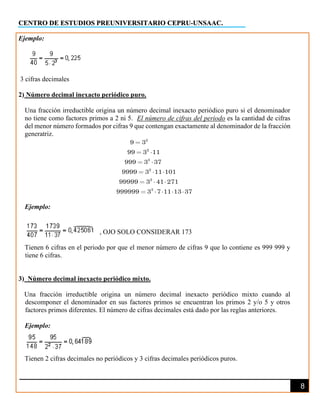 CENTRO DE ESTUDIOS PREUNIVERSITARIO CEPRU-UNSAAC.
8
Ejemplo:
3 cifras decimales
2) Número decimal inexacto periódico puro.
Una fracción irreductible origina un número decimal inexacto periódico puro si el denominador
no tiene como factores primos a 2 ni 5. El número de cifras del periodo es la cantidad de cifras
del menor número formados por cifras 9 que contengan exactamente al denominador de la fracción
generatriz.
2
2
3
2
2
3
9 3
99 3 11
999 3 37
9999 3 11 101
99999 3 41 271
999999 3 7 11 13 37
Ejemplo:
, OJO SOLO CONSIDERAR 173
Tienen 6 cifras en el periodo por que el menor número de cifras 9 que lo contiene es 999 999 y
tiene 6 cifras.
3) Número decimal inexacto periódico mixto.
Una fracción irreductible origina un número decimal inexacto periódico mixto cuando al
descomponer el denominador en sus factores primos se encuentran los primos 2 y/o 5 y otros
factores primos diferentes. El número de cifras decimales está dado por las reglas anteriores.
Ejemplo:
Tienen 2 cifras decimales no periódicos y 3 cifras decimales periódicos puros.
 