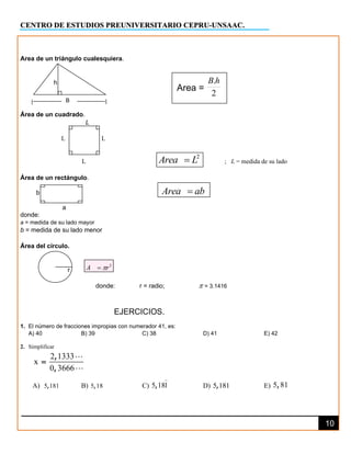 CENTRO DE ESTUDIOS PREUNIVERSITARIO CEPRU-UNSAAC.
10
B
2
r
A 
=
Area de un triángulo cualesquiera.
h
Área de un cuadrado.
L
L L
L
2
Area L
= ; L = medida de su lado
Área de un rectángulo.
b Area ab
=
a
donde:
a = medida de su lado mayor
b = medida de su lado menor
Área del círculo.
r
donde: r = radio;  = 3.1416
EJERCICIOS.
1. El número de fracciones impropias con numerador 41, es:
A) 40 B) 39 C) 38 D) 41 E) 42
2. Simplificar
2 1333
x
0 3666
,
,
=
A) 5 181
, B) 5 18
, C) 5 181
, D) 5 181
, E) 5 81
,
Area =
2
.h
B
 