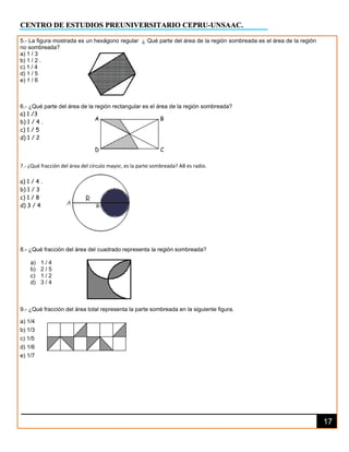 CENTRO DE ESTUDIOS PREUNIVERSITARIO CEPRU-UNSAAC.
17
5.- La figura mostrada es un hexágono regular ¿ Qué parte del área de la región sombreada es el área de la región
no sombreada?
a) 1 / 3
b) 1 / 2 .
c) 1 / 4
d) 1 / 5
e) 1 / 6
6.- ¿Qué parte del área de la región rectangular es el área de la región sombreada?
a) 1 /3
b) 1 / 4 .
c) 1 / 5
d) 1 / 2
7.- ¿Qué fracción del área del círculo mayor, es la parte sombreada? AB es radio.
a) 1 / 4 .
b) 1 / 3
c) 1 / 8
d) 3 / 4
8.- ¿Qué fracción del área del cuadrado representa la región sombreada?
a) 1 / 4
b) 2 / 5
c) 1 / 2
d) 3 / 4
9.- ¿Qué fracción del área total representa la parte sombreada en la siguiente figura.
a) 1/4
b) 1/3
c) 1/5
d) 1/6
e) 1/7
A
D
B
C
 